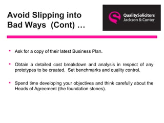 Avoid Slipping into
Bad Ways (Cont) …
 Ask for a copy of their latest Business Plan.
 Obtain a detailed cost breakdown and analysis in respect of any
prototypes to be created. Set benchmarks and quality control.
 Spend time developing your objectives and think carefully about the
Heads of Agreement (the foundation stones).
 