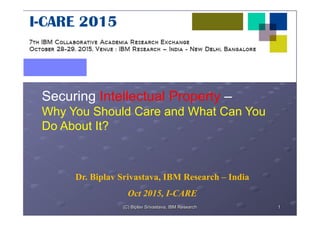 Securing Intellectual Property –
Why You Should Care and What Can You
Do About It?
Dr. Biplav Srivastava, IBM Research – India
Oct 2015, I-CARE
1(C) Biplav Srivastava, IBM Research
 