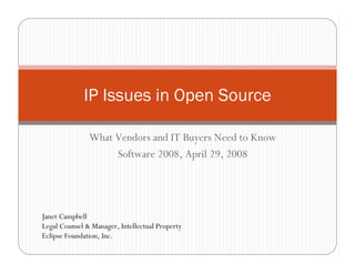 IP Issues in Open Source

               What Vendors and IT Buyers Need to Know
                    Software 2008, April 29, 2008




Janet Campbell
Legal Counsel  Manager, Intellectual Property
Eclipse Foundation, Inc.
 