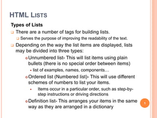 HTML LISTS
Types of Lists
 There are a number of tags for building lists.
 Serves the purpose of improving the readability of the text.
 Depending on the way the list items are displayed, lists
may be divided into three types:
Unnumbered list- This will list items using plain
bullets (there is no special order between items)
 list of examples, names, components…
Ordered list (Numbered list)- This will use different
schemes of numbers to list your items.
 Items occur in a particular order, such as step-by-
step instructions or driving directions
Definition list- This arranges your items in the same
way as they are arranged in a dictionary
1
 