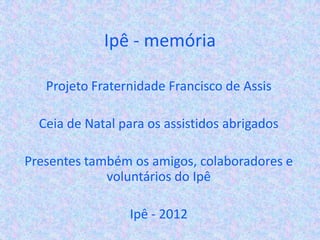 Ipê - memória
Projeto Fraternidade Francisco de Assis
Ceia de Natal para os assistidos abrigados
Presentes também os amigos, colaboradores e
voluntários do Ipê
Ipê - 2012
 