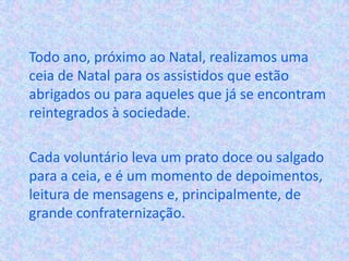 Todo ano, próximo ao Natal, realizamos uma
ceia de Natal para os assistidos que estão
abrigados ou para aqueles que já se encontram
reintegrados à sociedade.
Cada voluntário leva um prato doce ou salgado
para a ceia, e é um momento de depoimentos,
leitura de mensagens e, principalmente, de
grande confraternização.
 