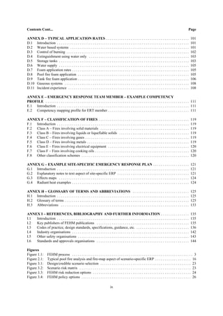 ix
Contents Cont... Page
ANNEX D – TYPICAL APPLICATION RATES . . . . . . . . . . . . . . . . . . . . . . . . . . . . . . . . . . . . . . . . . . . . 101
D.1 Introduction . . . . . . . . . . . . . . . . . . . . . . . . . . . . . . . . . . . . . . . . . . . . . . . . . . . . . . . . . . . . . . . . . . . . . . 101
D.2 Water based systems . . . . . . . . . . . . . . . . . . . . . . . . . . . . . . . . . . . . . . . . . . . . . . . . . . . . . . . . . . . . . . . 101
D.3 Control of burning . . . . . . . . . . . . . . . . . . . . . . . . . . . . . . . . . . . . . . . . . . . . . . . . . . . . . . . . . . . . . . . . . 102
D.4 Extinguishment using water only . . . . . . . . . . . . . . . . . . . . . . . . . . . . . . . . . . . . . . . . . . . . . . . . . . . . . 103
D.5 Storage tanks . . . . . . . . . . . . . . . . . . . . . . . . . . . . . . . . . . . . . . . . . . . . . . . . . . . . . . . . . . . . . . . . . . . . . 103
D.6 Water supply . . . . . . . . . . . . . . . . . . . . . . . . . . . . . . . . . . . . . . . . . . . . . . . . . . . . . . . . . . . . . . . . . . . . . 105
D.7 Foam application rates . . . . . . . . . . . . . . . . . . . . . . . . . . . . . . . . . . . . . . . . . . . . . . . . . . . . . . . . . . . . . . 105
D.8 Pool fire foam application . . . . . . . . . . . . . . . . . . . . . . . . . . . . . . . . . . . . . . . . . . . . . . . . . . . . . . . . . . . 105
D.9 Tank fire foam application . . . . . . . . . . . . . . . . . . . . . . . . . . . . . . . . . . . . . . . . . . . . . . . . . . . . . . . . . . . 106
D.10 Gaseous systems . . . . . . . . . . . . . . . . . . . . . . . . . . . . . . . . . . . . . . . . . . . . . . . . . . . . . . . . . . . . . . . . . . 108
D.11 Incident experience . . . . . . . . . . . . . . . . . . . . . . . . . . . . . . . . . . . . . . . . . . . . . . . . . . . . . . . . . . . . . . . . 108
ANNEX E – EMERGENCY RESPONSE TEAM MEMBER – EXAMPLE COMPETENCY
PROFILE . . . . . . . . . . . . . . . . . . . . . . . . . . . . . . . . . . . . . . . . . . . . . . . . . . . . . . . . . . . . . . . . . . . . . . . . . . . . 111
E.1 Introduction . . . . . . . . . . . . . . . . . . . . . . . . . . . . . . . . . . . . . . . . . . . . . . . . . . . . . . . . . . . . . . . . . . . . . . 111
E.2 Competency mapping profile for ERT member . . . . . . . . . . . . . . . . . . . . . . . . . . . . . . . . . . . . . . . . . . . 111
ANNEX F – CLASSIFICATION OF FIRES . . . . . . . . . . . . . . . . . . . . . . . . . . . . . . . . . . . . . . . . . . . . . . . . 119
F.1 Introduction . . . . . . . . . . . . . . . . . . . . . . . . . . . . . . . . . . . . . . . . . . . . . . . . . . . . . . . . . . . . . . . . . . . . . . 119
F.2 Class A – Fires involving solid materials . . . . . . . . . . . . . . . . . . . . . . . . . . . . . . . . . . . . . . . . . . . . . . . 119
F.3 Class B – Fires involving liquids or liquefiable solids . . . . . . . . . . . . . . . . . . . . . . . . . . . . . . . . . . . . . 119
F.4 Class C – Fires involving gases . . . . . . . . . . . . . . . . . . . . . . . . . . . . . . . . . . . . . . . . . . . . . . . . . . . . . . . 119
F.5 Class D – Fires involving metals . . . . . . . . . . . . . . . . . . . . . . . . . . . . . . . . . . . . . . . . . . . . . . . . . . . . . . 119
F.6 Class E – Fires involving electrical equipment . . . . . . . . . . . . . . . . . . . . . . . . . . . . . . . . . . . . . . . . . . . 120
F.7 Class F – Fires involving cooking oils . . . . . . . . . . . . . . . . . . . . . . . . . . . . . . . . . . . . . . . . . . . . . . . . . . 120
F.8 Other classification schemes . . . . . . . . . . . . . . . . . . . . . . . . . . . . . . . . . . . . . . . . . . . . . . . . . . . . . . . . . 120
ANNEX G – EXAMPLE SITE-SPECIFIC EMERGENCY RESPONSE PLAN . . . . . . . . . . . . . . . . . . . 121
G.1 Introduction . . . . . . . . . . . . . . . . . . . . . . . . . . . . . . . . . . . . . . . . . . . . . . . . . . . . . . . . . . . . . . . . . . . . . . 121
G.2 Explanatory notes to text aspect of site-specific ERP . . . . . . . . . . . . . . . . . . . . . . . . . . . . . . . . . . . . . . 121
G.3 Effects maps . . . . . . . . . . . . . . . . . . . . . . . . . . . . . . . . . . . . . . . . . . . . . . . . . . . . . . . . . . . . . . . . . . . . . 124
G.4 Radiant heat examples . . . . . . . . . . . . . . . . . . . . . . . . . . . . . . . . . . . . . . . . . . . . . . . . . . . . . . . . . . . . . . 124
ANNEX H – GLOSSARY OF TERMS AND ABBREVIATIONS . . . . . . . . . . . . . . . . . . . . . . . . . . . . . . 125
H.1 Introduction . . . . . . . . . . . . . . . . . . . . . . . . . . . . . . . . . . . . . . . . . . . . . . . . . . . . . . . . . . . . . . . . . . . . . . 125
H.2 Glossary of terms . . . . . . . . . . . . . . . . . . . . . . . . . . . . . . . . . . . . . . . . . . . . . . . . . . . . . . . . . . . . . . . . . . 125
H.3 Abbreviations . . . . . . . . . . . . . . . . . . . . . . . . . . . . . . . . . . . . . . . . . . . . . . . . . . . . . . . . . . . . . . . . . . . . 133
ANNEX I – REFERENCES, BIBLIOGRAPHY AND FURTHER INFORMATION . . . . . . . . . . . . . . . 135
I.1 Introduction . . . . . . . . . . . . . . . . . . . . . . . . . . . . . . . . . . . . . . . . . . . . . . . . . . . . . . . . . . . . . . . . . . . . . . 135
I.2 Key publishers of FEHM publications . . . . . . . . . . . . . . . . . . . . . . . . . . . . . . . . . . . . . . . . . . . . . . . . . 135
I.3 Codes of practice, design standards, specifications, guidance, etc. . . . . . . . . . . . . . . . . . . . . . . . . . . . . 136
I.4 Industry organisations . . . . . . . . . . . . . . . . . . . . . . . . . . . . . . . . . . . . . . . . . . . . . . . . . . . . . . . . . . . . . . 142
I.5 Other safety organisations . . . . . . . . . . . . . . . . . . . . . . . . . . . . . . . . . . . . . . . . . . . . . . . . . . . . . . . . . . . 143
I.6 Standards and approvals organisations . . . . . . . . . . . . . . . . . . . . . . . . . . . . . . . . . . . . . . . . . . . . . . . . . 144
Figures
Figure 1.1: FEHM process . . . . . . . . . . . . . . . . . . . . . . . . . . . . . . . . . . . . . . . . . . . . . . . . . . . . . . . . . . . . . . . . 3
Figure 2.1: Typical pool fire analysis and fire-map aspect of scenario-specific ERP . . . . . . . . . . . . . . . . . . . 16
Figure 3.1: Design/credible scenario selection . . . . . . . . . . . . . . . . . . . . . . . . . . . . . . . . . . . . . . . . . . . . . . . . 23
Figure 3.2: Scenario risk matrix . . . . . . . . . . . . . . . . . . . . . . . . . . . . . . . . . . . . . . . . . . . . . . . . . . . . . . . . . . . 23
Figure 3.3: FEHM risk reduction options . . . . . . . . . . . . . . . . . . . . . . . . . . . . . . . . . . . . . . . . . . . . . . . . . . . . 24
Figure 3.4: FEHM policy options . . . . . . . . . . . . . . . . . . . . . . . . . . . . . . . . . . . . . . . . . . . . . . . . . . . . . . . . . . 26
 