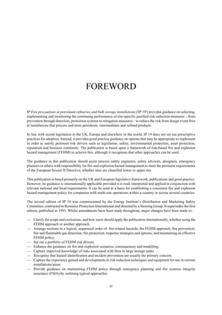 xi
FOREWORD
IP Fire precautions at petroleum refineries and bulk storage installations ('IP 19') provides guidance on selecting,
implementing and monitoring the continuing performance of site-specific justified risk reduction measures – from
prevention through detection, protection systems to mitigation measures – to reduce the risk from design event fires
at installations that process and store petroleum, intermediates and refined products.
In line with recent legislation in the UK, Europe and elsewhere in the world, IP 19 does not set out prescriptive
practices for adoption. Instead, it provides good practice guidance on options that may be appropriate to implement
in order to satisfy pertinent risk drivers such as legislation, safety, environmental protection, asset protection,
reputation and business continuity. The publication is based upon a framework of risk-based fire and explosion
hazard management (FEHM) to achieve this, although it recognises that other approaches can be used.
The guidance in this publication should assist process safety engineers, safety advisors, designers, emergency
planners or others with responsibility for fire and explosion hazard management to meet the pertinent requirements
of the European Seveso II Directive, whether sites are classified lower or upper tier.
This publication is based primarily on the UK and European legislative framework, publications and good practice.
However, its guidance is internationally applicable provided it is read, interpreted and applied in conjunction with
relevant national and local requirements. It can be used as a basis for establishing a consistent fire and explosion
hazard management policy for companies with multi-site operations within a country or across several countries.
The second edition of IP 19 was commissioned by the Energy Institute’s Distribution and Marketing Safety
Committee, contracted to Resource Protection International and directed by a Steering Group. It supersedes the first
edition, published in 1993. Whilst amendments have been made throughout, major changes have been made to:
— Clarify the scope and exclusions, and how users should apply the publication internationally, whether using the
FEHM approach or another approach.
— Arrange sections in a logical, sequenced order of: fire-related hazards; the FEHM approach; fire prevention;
fire and flammable gas detection; fire protection; response strategies and options; and maintaining an effective
FEHM policy.
— Set out a portfolio of FEHM risk drivers.
— Enhance the guidance on fire and explosion scenarios, consequences and modelling.
— Capture improved knowledge of risks associated with fires in large storage tanks.
— Recognise that hazard identification and incident prevention are usually the primary concern.
— Capture the experience gained and developments in risk reduction techniques and equipment for use in various
installations/areas.
— Provide guidance on maintaining FEHM policy through emergency planning and fire systems integrity
assurance (FSIA) by outlining typical approaches.
 