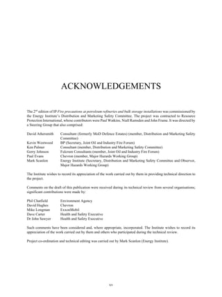 xv
ACKNOWLEDGEMENTS
The 2nd
edition of IP Fire precautions at petroleum refineries and bulk storage installations was commissioned by
the Energy Institute’s Distribution and Marketing Safety Committee. The project was contracted to Resource
Protection International, whose contributors were Paul Watkins, Niall Ramsden and John Frame. It was directed by
a Steering Group that also comprised:
David Athersmith Consultant (formerly MoD Defence Estates) (member, Distribution and Marketing Safety
Committee)
Kevin Westwood BP (Secretary, Joint Oil and Industry Fire Forum)
Ken Palmer Consultant (member, Distribution and Marketing Safety Committee)
Gerry Johnson Fulcrum Consultants (member, Joint Oil and Industry Fire Forum)
Paul Evans Chevron (member, Major Hazards Working Group)
Mark Scanlon Energy Institute (Secretary, Distribution and Marketing Safety Committee and Observer,
Major Hazards Working Group)
The Institute wishes to record its appreciation of the work carried out by them in providing technical direction to
the project.
Comments on the draft of this publication were received during its technical review from several organisations;
significant contributions were made by:
Phil Chatfield Environment Agency
David Hughes Chevron
Mike Longman ExxonMobil
Dave Carter Health and Safety Executive
Dr John Sawyer Health and Safety Executive
Such comments have been considered and, where appropriate, incorporated. The Institute wishes to record its
appreciation of the work carried out by them and others who participated during the technical review.
Project co-ordination and technical editing was carried out by Mark Scanlon (Energy Institute).
 