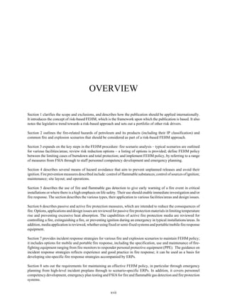 xvii
OVERVIEW
Section 1 clarifies the scope and exclusions, and describes how the publication should be applied internationally.
It introduces the concept of risk-based FEHM, which is the framework upon which the publication is based. It also
notes the legislative trend towards a risk-based approach and sets out a portfolio of other risk drivers.
Section 2 outlines the fire-related hazards of petroleum and its products (including their IP classification) and
common fire and explosion scenarios that should be considered as part of a risk-based FEHM approach.
Section 3 expands on the key steps in the FEHM procedure: fire scenario analysis – typical scenarios are outlined
for various facilities/areas; review risk reduction options – a listing of options is provided; define FEHM policy
between the limiting cases of burndown and total protection; and implement FEHM policy, by referring to a range
of measures from FSIA through to staff personnel competency development and emergency planning.
Section 4 describes several means of hazard avoidance that aim to prevent unplanned releases and avoid their
ignition.Fireprevention measures described include: control of flammable substances; control of sources ofignition;
maintenance; site layout; and operations.
Section 5 describes the use of fire and flammable gas detection to give early warning of a fire event in critical
installations or where there is a high emphasis on life safety. Their use should enable immediate investigation and/or
fire response. The section describes the various types, their application to various facilities/areas and design issues.
Section 6 describes passive and active fire protection measures, which are intended to reduce the consequences of
fire. Options, applications and design issues are reviewed for passive fire protection materials in limiting temperature
rise and preventing excessive heat absorption. The capabilities of active fire protection media are reviewed for
controlling a fire, extinguishing a fire, or preventing ignition during an emergency in typical installations/areas. In
addition,mediaapplicationisreviewed,whetherusingfixed or semi-fixed systems and portable/mobile fire response
equipment.
Section 7 provides incident response strategies for various fire and explosion scenarios to maintain FEHM policy;
it includes options for mobile and portable fire response, including the specification, use and maintenance of fire-
fighting equipment ranging from fire monitors to responder personal protective equipment (PPE). The guidance on
incident response strategies reflects experience and good practice in fire response; it can be used as a basis for
developing site-specific fire response strategies accompanied by ERPs.
Section 8 sets out the requirements for maintaining an effective FEHM policy, in particular through emergency
planning from high-level incident preplans through to scenario-specific ERPs. In addition, it covers personnel
competency development, emergency plan testing and FSIA for fire and flammable gas detection and fire protection
systems.
 