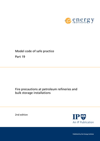 Model code of safe practice
Part 19
Fire precautions at petroleum reﬁneries and
bulk storage installations
2nd edition
An IP Publication
Published by the Energy Institute
 
