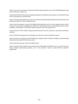 xviii
Annex A reviews the requirements of pertinent UK and European legislation, such as the COMAH Regulations and
Seveso II Directive, respectively.
Annex B provides the IP classification and physical properties of petroleum and its products, which should be used
when assessing their fire-related hazards.
Annex C provides typical applications of the most common fire and flammable gas detection and fire protection risk
reduction measures for various installations/areas.
Annex D provides guidance on typical fire-fighting media application rates for various equipment types and fire
scenarios, focusing mainly on applying water and foam to large petroleum fires for extinguishment and/or cooling.
In addition, some guidance is provided on incident experience and recent good practice.
Annex E provides an ERT member competency profile based on four units: operations; maintenance; procedures;
and skills.
Annex F details the European basis of classifying fires and reviews other classification systems.
Annex G provides an example site-specific ERP and an example scenario worksheet. In addition, some benchmark
radiant heat levels and their effects are provided.
Annex H provides a glossary of terms and abbreviations.
Annex I provides details of publications referenced and a bibliography of additional ones (e.g. codes of practice,
design standards, specifications, guidance, etc.). It also provides a listing of contact details for pertinent
organisations.
 
