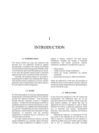 1
1
INTRODUCTION
1.1 INTRODUCTION
This section clarifies the scope and exclusions, and
describes how the publication should be applied
internationally. It introduces the concept of risk-based
fire and explosion hazard management (FEHM), which
is the framework upon which the publication is based.
It also notes the legislative trend towards a risk-based
approach and sets out a portfolio of other risk drivers.
Generally, the petroleum industry is successful in
minimising fire incidents and containing their effects.
This should not lead to complacency, however, and this
publication aims to help maintain and, indeed, improve
fire and explosion hazard management.
1.2 SCOPE
IP 19 provides guidance on selecting, implementing and
monitoring the continuing performance of site-specific
justified risk reduction measures – from prevention
through detection, protection systems to mitigation
measures – to reduce the risk from design event fires at
installations that process and store petroleum(e.g. crude
oil), intermediates (e.g. naphtha) and refined products
(e.g. gas oil). The publication provides a framework of
good practice which should assist attainment of legal
compliance, in particular with the pertinent
requirements of European Seveso II Directive, and
satisfying other risk drivers.
Its scope includes petroleum refineries and bulk
storage installations (e.g. terminals, depots and larger
customer storage installations). In addition, it can be
applied to bitumen refineries and bulk storage
installations, blending and storage at lubricants
installations, and similar petroleum industry
installations. Installations excluded from scope are:
— filling stations;
— smaller customer storage installations;
— natural gas storage installations (at ambient
conditions);
— processing and storage on offshore installations.
Whilst the publication is built upon the principles of
FEHM, the focus is on fire aspects; whereas, explosion
hazards,preventionandprotectionare specialisedtopics
and are outwith the scope.
1.3 APPLICATION
In line with recent legislation in the UK, Europe and
internationally, this publication does not set out
prescriptive practices for adoption. Instead, it provides
good practice guidance on options that may be
appropriate for users to implement in order to satisfy
pertinent risk drivers; in particular, legislation, safety
(e.g. to personnel and society), environmental
protection, asset protection, reputation and business
interruption.
Reducing the frequency or consequences of fires
may assist in risk reduction for any risk driver; yet,
when a measure is considered for risk reduction, it
should be justified using cost benefit analysis (CBA)
and as low as reasonably practicable (ALARP)
 