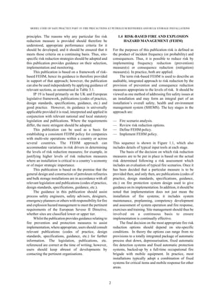 MODEL CODE OF SAFE PRACTICE PART 19: FIRE PRECAUTIONS AT PETROLEUM REFINERIES AND BULK STORAGE INSTALLATIONS
2
principles. The reasons why any particular fire risk
reduction measure is provided should therefore be
understood, appropriate performance criteria for it
should be developed, and it should be ensured that it
meets those criteria on a continuing basis. Thus, site-
specific risk reduction strategies should be adopted and
this publication provides guidance on their selection,
implementation and monitoring.
This publication is based on a framework of risk-
based FEHM, hence its guidance is therefore provided
in support of that approach; however, the publication
can also be used independently by applying guidance of
relevant sections, as summarised in Table 3.1.
IP 19 is based primarily on the UK and European
legislative framework, publications (codes of practice,
design standards, specifications, guidance, etc.) and
good practice. However, its guidance is universally
applicable provided it is read, interpreted and applied in
conjunction with relevant national and local statutory
legislation and publications. Where the requirements
differ, the more stringent should be adopted.
This publication can be used as a basis for
establishing a consistent FEHM policy for companies
with multi-site operations within a country or across
several countries. The FEHM approach can
accommodate variations in risk drivers in determining
the levels of risk reduction measures; for example, in
justifying higher levels of risk reduction measures
where an installation is critical to a country’s economy
or of major strategic importance.
This publication is based on the premise that the
general design and construction of petroleum refineries
and bulk storage installations are in accordance with all
relevant legislation and publications (codes of practice,
design standards, specifications, guidance, etc.).
The guidance in this publication should assist
process safety engineers, safety advisors, designers,
emergency planners or others withresponsibilityforfire
and explosion hazard management to meet the pertinent
requirements of the European Seveso II Directive,
whether sites are classified lower or upper tier.
Whilstthe publicationprovidesguidancerelating to
fire prevention and protection measures to assist
implementation,whereappropriate,usersshould consult
relevant publications (codes of practice, design
standards, specifications, guidance, etc.) for further
information. The legislation, publications, etc.
referenced are correct at the time of writing; however,
users should keep abreast of developments by
contacting the pertinent organisations.
1.4 RISK-BASED FIRE AND EXPLOSION
HAZARD MANAGEMENT (FEHM)
For the purposes of this publication risk is defined as
the product of incident frequency (or probability) and
consequences. Thus, it is possible to reduce risk by
implementing frequency reduction (prevention)
measure(s) or consequence reduction (mitigation)
measure(s). In practice, both are applied.
The term risk-based FEHM is used to describe an
auditable, integrated approach to risk reduction by the
provision of prevention and consequence reduction
measures appropriate to the levels of risk. It should be
viewed as one method of addressing fire safety issues at
an installation and may form an integral part of an
installation’s overall safety, health and environment
management system (SHEMS). The key stages in the
approach are:
— Fire scenario analysis.
— Review risk reduction options.
— Define FEHM policy.
— Implement FEHM policy.
This sequence is shown in Figure 1.1, which also
includes details of typical input tools at each stage.
The basis of the decision on which risk reduction
measures are to be put in place is based on the actual
risk determined following a risk assessment which
includes an evaluation of typical fire scenarios. Once it
has been decided that a particular measure is to be
provided then, and only then, are publications (codes of
practice, design standards, specifications, guidance,
etc.) on fire protection system design used to give
guidance on its implementation. In addition, it should be
noted that implementation does not just mean the
installation of fire systems; it includes system
maintenance, preplanning, competency development
and assessment of system operation and fire response,
exercises and training. Site management should thus be
involved on a continuous basis to ensure
implementation is continually effective.
The final decision on the most appropriate fire risk
reduction options should depend on site-specific
conditions. In theory the options can range from no
provisions to a totally integrated package of automatic
process shut down, depressurisation, fixed automatic
fire detection systems and fixed automatic protection
systems, backed-up by a full-time occupational fire
brigade with mobile equipment. In practice, most
installations typically adopt a combination of fixed
systems for critical items and mobile response for other
areas.
 