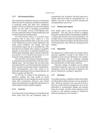 INTRODUCTION
5
1.7.3 Environmental effects
Fires at petroleum installations can have environmental
effects in terms of causing loss of product containment,
or producing smoke and other toxic combustion
products. However, inefficientorincorrectfire-fighting
actions can also result in escalating environmental
effects. For example, over-use of fire-fighting water
can carry petroleum products outside bunded areas and
overload wastewater treatment plants.
EA Environmental impact of controlled burns
recognises that in some cases, subject to a risk
assessment (which should be done, in any case, as part
of the FEHM process and to satisfy legislation), and
under certain conditions, the strategy with least
environmental impact may be a controlled burn. The
final decision on whether such a strategy is acceptable
depends on such factors as potential escalation (e.g.
boiling liquid expanding vapour explosion (BLEVE)
(see section 2.3.3.3) or boilover (see section 2.5.5.7)),
long-term smoke production and reputation.
One issue that is becoming an increasing concern
is the potential environmental effects of the use of fire-
fighting foam. This has mainly, but not solely, been
associated with the use of fluorosurfactants which give
foams resistance to petroleum product contamination.
Some fluorosurfactants have been found to be
particularly long lasting in the environment and have an
effect on aquatic and other life.
At the time of writing of this publication, no
definitive guidance has been issued on which
fluorosurfactants (or other ingredients) can be used and
under what circumstances. However, users should
monitor developments as it might affect the decision on
which response strategy should be adopted.
1.7.4 Asset loss
Every fire results in some damage to an installation and
hence direct asset loss and subsequent repair or
reinstatement costs. In practice, the direct asset loss is
usually much lower than the consequential loss. In
addition, asset loss is often covered by insurance but
consequential loss may not be.
1.7.5 Business interruption
Fires usually lead to short or long term business
interruption. This may only be limited to stoppage
during the incident itself but, if the damaged installation
is critical, then the down time may be prolonged. An
example of this is a fire incident at a petroleum refinery
jetty which could prevent import of crude and/or export
of refined products, thus effectively closing down the
refinery.
1.7.6 Reputation
The reputation (i.e. public image) of a company and its
perceived capability of being in full control of its
installation can be severely affected by a fire incident.
This is particularly true for companies operating
internationally and for long-duration incidents (such as
the controlled burn of a full surface tank fire).
Television footage of incidents can be quickly
transmitted around the world, often with ill-informed
commentary, and to the detriment of reputation; this
may be evidenced in a company’s share price.
1.7.7 Insurance
An incident may have a significant effect on the ability
of a duty holder to obtain insurance cover at competitive
rates. However, insurance cover may also be used to
limit the overall financial consequences of an event,
particularly if environmental damage and business
losses are covered. (In other words, insurance can be
viewed as a risk reduction measure by limiting the
financial consequences of an incident.)
 