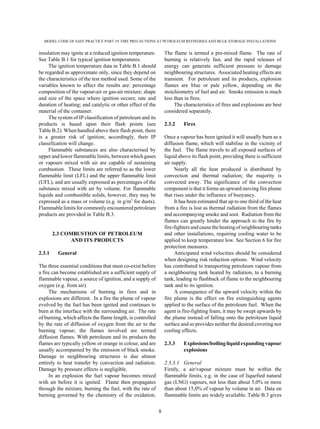 MODEL CODE OF SAFE PRACTICE PART 19: FIRE PRECAUTIONS AT PETROLEUM REFINERIES AND BULK STORAGE INSTALLATIONS
8
insulation may ignite at a reduced ignition temperature.
See Table B.1 for typical ignition temperatures.
The ignition temperature data in Table B.1 should
be regarded as approximate only, since they depend on
the characteristics of the test method used. Some of the
variables known to affect the results are: percentage
composition of the vapour-air or gas-air mixture; shape
and size of the space where ignition occurs; rate and
duration of heating; and catalytic or other effect of the
material of the container.
The system of IP classification of petroleum and its
products is based upon their flash points (see
Table B.2). When handled above their flash point, there
is a greater risk of ignition; accordingly, their IP
classification will change.
Flammable substances are also characterised by
upper and lower flammable limits, between which gases
or vapours mixed with air are capable of sustaining
combustion. These limits are referred to as the lower
flammable limit (LFL) and the upper flammable limit
(UFL), and are usually expressed as percentages of the
substance mixed with air by volume. For flammable
liquids and combustible solids, however, they may be
expressed as a mass or volume (e.g. in g/m3
for dusts).
Flammable limits for commonly encountered petroleum
products are provided in Table B.3.
2.3 COMBUSTION OF PETROLEUM
AND ITS PRODUCTS
2.3.1 General
The three essential conditions that must co-exist before
a fire can become established are a sufficient supply of
flammable vapour, a source of ignition, and a supply of
oxygen (e.g. from air).
The mechanisms of burning in fires and in
explosions are different. In a fire the plume of vapour
evolved by the fuel has been ignited and continues to
burn at the interface with the surrounding air. The rate
of burning, which affects the flame length, is controlled
by the rate of diffusion of oxygen from the air to the
burning vapour; the flames involved are termed
diffusion flames. With petroleum and its products the
flames are typically yellow or orange in colour, and are
usually accompanied by the emission of black smoke.
Damage to neighbouring structures is due almost
entirely to heat transfer by convection and radiation.
Damage by pressure effects is negligible.
In an explosion the fuel vapour becomes mixed
with air before it is ignited. Flame then propagates
through the mixture, burning the fuel, with the rate of
burning governed by the chemistry of the oxidation.
The flame is termed a pre-mixed flame. The rate of
burning is relatively fast, and the rapid releases of
energy can generate sufficient pressure to damage
neighbouring structures. Associated heating effects are
transient. For petroleum and its products, explosion
flames are blue or pale yellow, depending on the
stoichiometry of fuel and air. Smoke emission is much
less than in fires.
The characteristics of fires and explosions are best
considered separately.
2.3.2 Fires
Once a vapour has been ignited it will usually burn as a
diffusion flame, which will stabilise in the vicinity of
the fuel. The flame travels to all exposed surfaces of
liquid above its flash point, providing there is sufficient
air supply.
Nearly all the heat produced is distributed by
convection and thermal radiation; the majority is
convected away. The significance of the convection
component is that it forms an upward moving fire plume
that rises under the influence of buoyancy.
It has been estimated that up to one third of the heat
from a fire is lost as thermal radiation from the flames
and accompanying smoke and soot. Radiation from the
flames can greatly hinder the approach to the fire by
fire-fighters and cause the heating ofneighbouringtanks
and other installations, requiring cooling water to be
applied to keep temperature low. See Section 6 for fire
protection measures.
Anticipated wind velocities should be considered
when designing risk reduction options. Wind velocity
has contributed to transporting petroleum vapour from
a neighbouring tank heated by radiation, to a burning
tank, leading to flashback of flame to the neighbouring
tank and to its ignition.
A consequence of the upward velocity within the
fire plume is the effect on fire extinguishing agents
applied to the surface of the petroleum fuel. When the
agent is fire-fighting foam, it may be swept upwards by
the plume instead of falling onto the petroleum liquid
surface and so provides neither the desired covering nor
cooling effects.
2.3.3 Explosions/boiling liquid expandingvapour
explosions
2.3.3.1 General
Firstly, a air/vapour mixture must be within the
flammable limits, e.g. in the case of liquefied natural
gas (LNG) vapours, not less than about 5,0% or more
than about 15,0% of vapour by volume in air. Data on
flammable limits are widely available. Table B.3 gives
 