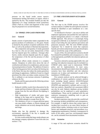 MODEL CODE OF SAFE PRACTICE PART 19: FIRE PRECAUTIONS AT PETROLEUM REFINERIES AND BULK STORAGE INSTALLATIONS
10
pressure on the liquid inside causes massive
instantaneous boiling and release of vapour, which is
ignited by the fire. The resultant fireball can take the
appearance of a large 'mushroom cloud' (sometimes
called a 'ball on a stick') and fragments of the vessel
may be projected over several kilometres.
2.4 SMOKE AND GASES FROM FIRE
2.4.1 General
Smoke consists of particulate matter suspended in the
gaseous products of combustion, i.e. fire gases. Smoke
is formed by the products of partial combustion of the
fuel, as well as the products of thermal decomposition.
The composition and quantity of smoke generated
by a fuel in a fire are not solely characteristic of that
fuel but depend upon fire conditions. Amongst other
factors, smoke emission depends upon the air supply,
the temperature of the fire and the presence of other
materials.
Moisture affects smoke emission in a complex
manner. Dampness in solids slows down the rate of
combustion and reduces its completeness, and can cause
increased generation of smoke. The addition of steam to
a flare burning gaseous fuels can reduce the burning rate
in the flame, but may also reduce the smoke generation
and change its appearance. Addition of water to a liquid
petroleum fire either can reduce smoke emission if the
fire is subdued, or can increase emission if splashing
enhances the fire.
Smoke and fire gases present the following serious
health hazards to life:
— Reduced visibility results from obscuration by the
smoke and from irritation of the eyes; consequently
escape from the fire and efficient fire-fighting is
difficult.
— High temperatures of smoke and gases cause
damage to the lungs and to exposed skin. They
may inhibit attempts to escape from the fire.
— The inhalation of toxic or oxygen-deficient gases
can cause death, collapse, or chronic damage, and
smoke inhalation can severely damage the trachea
and lungs.
Smoke also has the potential to damage the
environment, especially if the fire is sizeable and
volume production is large.
It is also worth noting that large smoke plumes can
also damage company reputation if seen from afar (see
section 1.7.6).
2.5 FIRE AND EXPLOSION SCENARIOS
2.5.1 General
The first step in the FEHM process involves fire
scenario analysis. Credible fire and explosion scenarios
should be identified at each installation on a site-
specific basis.
As introduced in Section 1, one way to define and
implement appropriate and justified fire and explosion
hazard management policies is to adopt a risk-based
FEHM approach. This process is increasingly being
recognised worldwide as an alternative to prescriptive
means of providing fire and explosion prevention and
protection measures. NB: The term FEHM includes
'explosions' but it should be noted that explosion
hazards, preventionandprotectionare specialised topics
and are outwith the scope of this publication.
As part of this, fire and explosion scenarios should
be evaluated for probability and consequences (i.e. risk)
so that appropriate, justifiable risk reductionoptions can
be selected.
Scenarios selected as posing appreciable risk, and
meriting risk reduction measures may be included in a
COMAH safety report used to demonstrate FEHM
policy and its implementation. In most cases,
documentation should be provided to show that credible
scenarios have been identified, and risk reduction
measures are in place and maintained as part of the
installation’s FEHM policy.
Fire scenario analysis can be achieved through a
combination of various qualitative scenario analysis
tools including hazard analysis (HAZAN)/hazard
identification (HAZID)/hazard and operability
(HAZOP) and quantitative methods such as event or
fault tree analysis. Quantified risk assessment (QRA)
can also be used. Industry databases giving incident
probabilities can be employed to assist quantitative
methodologies. These can be combined with fire and
explosion consequence modelling tools to gain an
overall assessment of risk.
Incident experience may also provide a useful tool
for assessing incident probabilities and consequences.
For example, it might be shown that certain types of
incident have occurred or are more likely because of
certain failure modes, initiating events or even human
factors and inadequate practices and procedures (e.g.
inappropriate maintenance). Similarly, consequences in
terms of life safety, asset loss, environmental impact
etc. can be estimated from documented incidents.
2.5.2 Scenarios
A range of fire and explosion scenarios should be
 