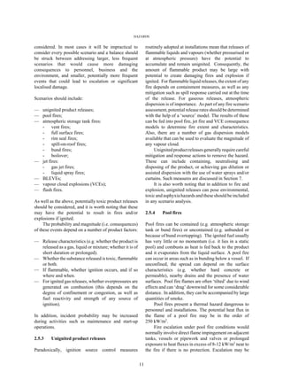 HAZARDS
11
considered. In most cases it will be impractical to
consider every possible scenario and a balance should
be struck between addressing larger, less frequent
scenarios that would cause more damaging
consequences to personnel, business and the
environment, and smaller, potentially more frequent
events that could lead to escalation or significant
localised damage.
Scenarios should include:
— unignited product releases;
— pool fires;
— atmospheric storage tank fires:
- vent fires;
- full surface fires;
- rim seal fires;
- spill-on-roof fires;
- bund fires;
- boilover;
— jet fires:
- gas jet fires;
- liquid spray fires;
— BLEVEs;
— vapour cloud explosions (VCEs);
— flash fires.
As well as the above, potentially toxic product releases
should be considered, and it is worth noting that these
may have the potential to result in fires and/or
explosions if ignited.
The probability and magnitude (i.e. consequences)
of these events depend on a number of product factors:
— Release characteristics (e.g. whether the product is
released as a gas, liquid or mixture; whether it is of
short duration or prolonged).
— Whether the substance released is toxic, flammable
or both.
— If flammable, whether ignition occurs, and if so
where and when.
— For ignited gas releases, whether overpressures are
generated on combustion (this depends on the
degree of confinement or congestion, as well as
fuel reactivity and strength of any source of
ignition).
In addition, incident probability may be increased
during activities such as maintenance and start-up
operations.
2.5.3 Unignited product releases
Paradoxically, ignition source control measures
routinely adopted at installations mean that releases of
flammable liquids and vapours (whether pressurised or
at atmospheric pressure) have the potential to
accumulate and remain unignited. Consequently, the
amount of flammable product may be large with
potential to create damaging fires and explosion if
ignited. For flammable liquid releases, the extent of any
fire depends on containment measures, as well as any
mitigation such as spill response carried out at the time
of the release. For gaseous releases, atmospheric
dispersion is of importance. As part of any fire scenario
assessment, potential release rates should be determined
with the help of a ‘source’ model. The results of these
can be fed into pool fire, jet fire and VCE consequence
models to determine fire extent and characteristics.
Also, there are a number of gas dispersion models
available that can be used to evaluate the magnitude of
any vapour cloud.
Unignitedproductreleasesgenerallyrequirecareful
mitigation and response actions to remove the hazard.
These can include containing, neutralising and
disposing of the product, or achieving gas dilution or
assisted dispersion with the use of water sprays and/or
curtains. Such measures are discussed in Section 7.
It is also worth noting that in addition to fire and
explosion, unignited releases can pose environmental,
toxic and asphyxia hazards and these should be included
in any scenario analysis.
2.5.4 Pool fires
Pool fires can be contained (e.g. atmospheric storage
tank or bund fires) or uncontained (e.g. unbunded or
because of bund overtopping). The ignited fuel usually
has very little or no momentum (i.e. it lies in a static
pool) and combusts as heat is fed back to the product
and it evaporates from the liquid surface. A pool fire
can occur in areas such as in bunding below a vessel. If
unconfined, the spread can depend on the surface
characteristics (e.g. whether hard concrete or
permeable), nearby drains and the presence of water
surfaces. Pool fire flames are often ‘tilted’ due to wind
effects and can ‘drag’ downwind for some considerable
distance. In addition, they can be accompanied by large
quantities of smoke.
Pool fires present a thermal hazard dangerous to
personnel and installations. The potential heat flux in
the flame of a pool fire may be in the order of
250 kW/m2
.
Fire escalation under pool fire conditions would
normally involve direct flame impingement on adjacent
tanks, vessels or pipework and valves or prolonged
exposure to heat fluxes in excess of 8-12 kW/m2
near to
the fire if there is no protection. Escalation may be
 