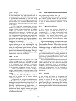 HAZARDS
13
2.5.5.7 Boilover
Boilover is a phenomenon that can occur when a fire on
an open top floating roof tank containing crude or
certain types of heavy fuel oils (which contain a range
of fractions), has been burning for some time. It can
result in large quantities of oil being violently ejected,
even beyond the bund. Boilover is a potential escalation
route to multiple tank/bund incidents and a major hazard
to fire-fighters.
A boilover can occur in crude oil tank fires when
the hot zone of dense, hot crude oil created by the
burning of lighter ends descends through the bulk and
reaches any water base, which may have been
augmented by fire-fighting or cooling actions. The
water turns to steam, expanding in the order of 1 500:1.
This steam pushes up through the bulk, taking crude
with it and creates a fireball above the tank. Boilovers
have spread burning crude oil several tank diameters
from the source, thus escalating the incident and
endangering fire responders.
The phenomenon of boilover plays a key role in
decision making on the most appropriate and cost
effective strategy for crude oil tank fires. Although such
events are very rare due to normal operating and design
controls, when they occur they can cause major asset,
business interruption and reputation damage. Boilovers
have been known to cause multiple fatalities as well as
fire escalation to adjacent installations.
2.5.6 Jet fires
A jet fire is a stable jet of flame produced when a high
velocity discharge catches fire. The flame gives varying
amounts of smoke depending on the product and degree
of air entrainment during discharge. For example,
gas/oil jet fires can produce more smoke than both gas
or gas/condensate fires and may also feed pool fires.
Jet fires can result because of ignition of a high-
pressure gaseous release, or otherwise because of the
combustion of a liquid spray (e.g. a high-pressure crude
release).
The proportion of the release burning as a jet or
spray tends to increase with the pressure and the
volatility of the liquid.
By their nature, jet fires are very hot and erosive
and have the potential to rapidly weaken exposed plant
and equipment (even if passive fire protection (PFP) is
provided) as well as pose a serious thermal risk to
personnel. The potential heat flux in the flame of a jet
fire can be in the order of up to 350 kW/m2
. Escalation
from jet fires would normally involve direct flame
impingement or prolonged exposure to high heat fluxes
in the region of the flame.
2.5.7 Boiling liquid expanding vapour explosions
See 2.3.3.3 for an explanation of BLEVE.
Pool and jet fire scenarios should be assessed for
their capacity to create potential BLEVE situations;
these are more likely where fires can burn directly under
or close to pressurised vessels containing Class 0
products.
2.5.8 Vapour cloud explosions
A VCE involves the explosive combustion of
flammable vapours released to the atmosphere. The
consequences of a VCE depend on factors such as the
reactivity of the vapour, degree of congestion and
confinement and ignition characteristics. Also,
characteristics such as vapour density can affect the
travel, ease of dispersion and therefore extent of the
cloud.
Potential release areas in petroleum refineries are
typically very congested with pipework, process units,
vessels and other equipment. Ignited releases there have
the potential to be major, generating damaging
overpressures because the vapour/air mixture becomes
very turbulent and the combustion rate increases very
rapidly.
Installations and structures within the blast zone
may be demolished or severely damaged, depending on
the extent of overpressure generated. Personnel may
also be at risk from the overpressure, as well as flying
debris and blast/heat effects.
For assessment purposes, the probability of vapour
releases should be determined along with the likely
extent of dispersion. As well as this, the potential for
damaging overpressures should be ascertained. A
number of explosion modelling techniques are available
to carry this out, and some of these are configured to
provide 'lethality' data to assist in assessing personnel or
societal risk.
2.5.9 Flash fires
A flash fire can occur when the combustion of a
flammable liquid and vapour results in a flame passing
through the mixture at less than sonic velocity.
Damaging overpressures are usually negligible, but
severe injuries can result to personnel if caught up in the
flame. Also, a flash fire may travel back to the source of
any release and cause a jet or spray fire if the release is
pressurised.
 