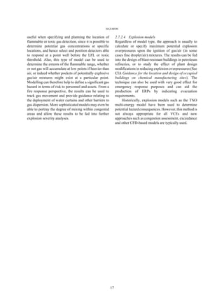 HAZARDS
17
useful when specifying and planning the location of
flammable or toxic gas detection, since it is possible to
determine potential gas concentrations at specific
locations, and hence select and position detectors able
to respond at a point well before the LFL or toxic
threshold. Also, this type of model can be used to
determine the extents of the flammable range, whether
or not gas will accumulate at low points if heavier than
air, or indeed whether pockets of potentially explosive
gas/air mixtures might exist at a particular point.
Modelling can therefore help to define a significant gas
hazard in terms of risk to personnel and assets. From a
fire response perspective, the results can be used to
track gas movement and provide guidance relating to
the deployment of water curtains and other barriers to
gas dispersion. More sophisticated models may even be
able to portray the degree of mixing within congested
areas and allow these results to be fed into further
explosion severity analyses.
2.7.2.4 Explosion models
Regardless of model type, the approach is usually to
calculate or specify maximum potential explosion
overpressures upon the ignition of gas/air (in some
cases fine droplet/air) mixtures. The results can be fed
into the design of blast-resistant buildings in petroleum
refineries, or to study the effect of plant design
modifications in reducing explosion overpressures (See
CIA Guidance for the location and design of occupied
buildings on chemical manufacturing sites). The
technique can also be used with very good effect for
emergency response purposes and can aid the
production of ERPs by indicating evacuation
requirements.
Historically, explosion models such as the TNO
multi-energy model have been used to determine
potential hazard consequences. However, this method is
not always appropriate for all VCEs and new
approaches such as congestion assessment, exceedance
and other CFD-based models are typically used.
 