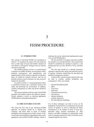 19
3
FEHM PROCEDURE
3.1 INTRODUCTION
The concept of risk-based FEHM was introduced in
Section 1. It recognises the input to fire risk reduction
from a wide range of issues and enables selection of
cost-effective site-specific strategies that are directly
relevant to real needs.
The FEHM technique involves a scenario-based
evaluation of credible incidents, an assessment of their
potential consequences and quantification and
implementation of the resources required to respond to
them. (It should be realised, however, that not all
possible scenarios may be foreseen, nor may excessive
analysis be desirable).
As noted in section 1.7, meeting legislation alone
is insufficient because this is primarily aimed at life
safety and protecting the environment. In addition,
incident consequences to other risk drivers should be
assessed.
This section expands on the key steps in the FEHM
procedure and outlines typical risk reduction options.
Finally, guidance is given on selecting appropriate
FEHM policies and implementing them.
3.2 FIRE SCENARIO ANALYSIS
This forms the first step of any risk-based FEHM
approach. Its purpose should be to identify fire
scenarios, and assess them in terms of incident
probability and consequences to build a picture of the
overall risks at an installation. Depending on these risks,
appropriate and justified FEHM strategies aimed at
reducing risk can be selected and implemented as part
of an overall FEHM policy.
The aim should be to recognise and select credible
fire scenarios on a site-specific basis. The scenarios that
should be considered are outlined in Section 2, and
include pool fires, jet fires, BLEVEs, VCEs, and flash
fires.
The first step should be to identify hazardous
substances and processes along with potential sources
of ignition. Scenarios should then be described and
potential consequences outlined.
As part of this, various scenario analysis tools may
be used to evaluate incident probability and
consequences. These can include:
— HAZAN/HAZID/HAZOP;
— QRA;
— event trees;
— fault trees;
— estimated maximum loss;
— risk matrices;
— industry databases;
— incident experience;
— fire and explosion modelling.
Use of these techniques can help to focus on the
probability of potential loss of containment events and
sources of ignition, as well as indicating the likely
consequences of an incident in terms of asset loss,
personnel safety, business interruption etc. Risk
matrices and QRA techniques are particularly useful
tools in assigning 'numerical' values of risk that can be
compared against risk criteria.
 