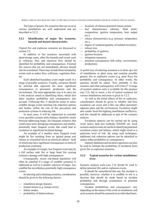 MODEL CODE OF SAFE PRACTICE PART 19: FIRE PRECAUTIONS AT PETROLEUM REFINERIES AND BULK STORAGE INSTALLATIONS
20
The types of generic fire scenarios that can occur at
various installations are well understood and are
described in 3.2.2.
3.2.1 Identification of major fire scenarios,
hazards and hazard characteristics
Typical fire and explosion scenarios are discussed in
section 2.5.
In addition to fire scenarios associated with
plant/storage areas, other fire hazards and events such
as cellulosic fires and electrical fires should be
identified for probability and consequences. External
fire sources that are not immediately obvious should
also be considered. These may include those initiated by
events such as tanker fires, collisions, vegetation fires,
etc.
Each identified hazardous event might result in a
range of possible scenarios. Usually, scenarios should
be selected that represent the most significant
consequences to personnel, production and the
environment. The most appropriate way is to carry out
a risk analysis aimed at identifying these, which also
takes incident probability and consequences into
account. Following this, it should be easier to select
credible design events meriting risk reduction options
and further, define the role of fire prevention and
protection systems in reducing risk.
In most cases, it will be impractical to consider
every possible scenario and a balance should be struck
between addressing larger, less frequent scenarios that
could cause more damaging consequences and smaller,
potentially more frequent events that could lead to
escalation or significant localised damage.
An example of a smaller, more frequent event
might be fire resulting from an ignited pump seal
release or a localised fire in an electrical cabinet – both
of which may have significant consequences in terms of
production continuity.
An example of a larger, less frequent event may be
a full surface tank fire or large bund fire causing
extensive damage with high consequences.
Consequently, recent risk-based legislation will
often be satisfied if a range of credible scenarios is
addressed as well as a smaller selection of larger, less
credible but nevertheless potentially high consequence
events.
In selecting and evaluatingscenarios,consideration
should be given to the following factors:
— installation design features;
— human factors (e.g. human error);
— failure modes;
— probability of failure/release;
— locations of releases/potential release points;
— fuel characteristics (density, flash point,
composition, ignition temperature, heat output
etc.);
— release characteristics (e.g. pressure, temperature
etc.);
— degree of isolation/quantity of isolated inventory;
— release size;
— probability of ignition;
— ignition location;
— mitigation measures;
— potential consequences (life safety, environment,
production).
A useful way of selecting scenarios is to draw up a list
of installations or plant areas and examine possible
generic fire or explosion events (e.g. pool fires) for
probability and consequences. In other words, the
question should be asked, "how probable is this
scenario, and what consequences will it have?" A range
of scenario analysis tools is available for this purpose
(see 3.2), but to assist, a list of typical scenarios for
various installations and areas is given in 3.2.2.
As well as the initial effects of fire or explosion,
consideration should be given to whether and how
escalation can occur and if this can affect personnel,
adjacent plant and the environment. Escalation might
also render fixed fire-fighting installations ineffective,
and this should be addressed as part of the scenario
analysis.
Escalation analysis can be carried out by using
event and/or fault tree methods, HAZOP, etc. Such
scenario analysis tools areusefulin identifying potential
escalation routes and failures, which might result in a
particular level of risk. By using such techniques,
additional risk reduction options can be identified to
reduce either probability or consequences.
Industrydatabases and incident experience can also
be used to estimate the probability of escalation from
given fire or explosion scenarios.
3.2.2 Typical scenarios for various installations/
areas
Scenario analysis tools (see 3.2) should be used to
define potential fire and/or explosion events.
It should be remembered that any fire incident is
possible; however, whether it is credible or not is a
decision that should be made based on incident
probability and through examination of potential
consequences.
Incident probabilities and consequences vary
depending on the nature of the event or installation, and
each scenario should be assessed on an individual basis.
 