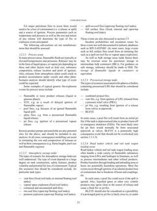 FEHM PROCEDURE
21
For major petroleum fires to occur there would
need to be a loss of containment (i.e. a release or spill)
and a source of ignition. Process parameters such as
temperature and pressure as well as the size and nature
of any release will determine the type of fire or
explosion event anticipated.
The following sub-sections set out installations/
areas that should be assessed.
3.2.2.1 Process areas
In many process areas, flammable fluids are typically at
elevated temperatures and pressures. Releases may be
in the form of liquid sprays, or vapour jets depending on
these and other factors such as hole size, substance
composition, release location and point of ignition.
Also, releases from atmospheric plant could result in
product accumulation under vessels and other plant.
Scenario analysis should identify what type of event
could be expected.
Some examples of typical generic fire/explosion
events for process areas include:
— flammable or toxic product releases (liquid or
gaseous phase);
— VCE, e.g. as a result of delayed ignition of
flammable vapour;
— pool fires, e.g. because of an ignited flammable
liquid spill;
— spray fires, e.g. from a pressurised flammable
liquid release;
— jet fires, e.g. ignition of a pressurised vapour
release.
Remote product pumps and manifolds are also potential
sites for the above, and should be included in any
analysis. In all cases, consequence modelling can assist
in estimating the size and composition of releases as
well as their consequences (e.g. flame lengths, pool size
and flammable regions).
3.2.2.2 Atmospheric storage tanks
The types of scenario for atmospheric storage tanks are
well understood. The type of event depends to a large
degree on tank construction, safety features, product
volatility and potential for loss of containment. Typical
fire scenarios that should be considered include, for
particular tank types:
— vent fires (fixed roof tanks or internal floating roof
tanks);
— vapour space explosion (fixed roof tanks);
— contained and uncontained spill fires;
— rim seal fires (open-top floating roof tanks);
— pontoon explosion (open-top floating roof tanks);
— spill-on-roof fires (open-top floating roof tanks);
— full surface fires (fixed, internal and open-top
floating roof tanks).
These events are also discussed in section 2.5.
Incident probabilities and escalation routes for
these events are well-documented in industry databases
such as RPI LASTFIRE. (In most cases, large events
such as full surface fires result from an initiating fire
such as a spill-on-roof fire or vapour space explosion).
As well as bulk storage areas (tank farms) there
may be external areas for petroleum storage in
intermediate bulk containers (IBCs). For guidance on
safe storage, reference should be made to HSE The
storage of flammable liquids in containers or
equivalent.
3.2.2.3 Pressurised storage tanks
The types of scenarios associated with spheres or bullets
containing pressurised LPG that should be considered
include:
— combined jet/pool fire;
— vent fire, e.g. from ignition of LPG released from
a pressure relief valve (PRV);
— jet fire, e.g. resulting from ignition of a release
from valves or pipework;
— BLEVE.
In some cases, a pool fire will result from an initial jet
fire if the tank is depressurised (due to product burn-off
or emergency shutdown (ESD)). The most likely sites
for jet fires would normally be from associated
pipework or valves. BLEVE is a potentially high
consequence event that should not be overlooked (see
section 2.3.3.3).
3.2.2.4 Road tanker vehicle and rail tank wagon
loading areas
Road tanker vehicle and rail tank wagon loading areas
often handle a wide variety of flammable substances
ranging from LPGs and hydrogen to bitumens, as well
as process intermediates and other refined products.
Product transfers through loading and unloadingarmsor
hoses are potentially hazardous operations. Most fire
events occur through ignition of accidental product loss
of containment due to breakout of hoses and couplings,
etc.
In such cases, a pool fire could occur if the spill is
ignited. Also, liquefied gases or other very volatile
products may ignite close to the source of release and
cause a flash fire or jet fire.
BLEVE should also be considered as a possibility
if a prolonged pool or jet fire is likely close to, or under
 