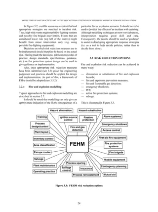 MODEL CODE OF SAFE PRACTICE PART 19: FIRE PRECAUTIONS AT PETROLEUM REFINERIES AND BULK STORAGE INSTALLATIONS
24
In Figure 3.2, credible scenarios are identified and
appropriate strategies are matched to incident risk.
Thus, high-risk events might merit fire-fighting systems
and possibly fire brigade intervention. Events that are
considered lower risk (top left of the matrix) might
benefit from minor intervention only (e.g. using
portable fire-fighting equipment).
Decisions on which risk reduction measures are to
be implemented should therefore be based on the actual
risk. Having made the decisions, publications (codes of
practice, design standards, specifications, guidance,
etc.) on fire protection system design can be used to
give guidance on implementation.
Also, once appropriate risk reduction measures
have been identified (see 3.3) good fire engineering
judgement and practices should be applied for design
and implementation. As part of this, a framework of
FSIA should be adopted (see 3.5.2).
3.2.4 Fire and explosion modelling
Typical approaches to fire and explosion modelling are
described in section 2.7.
It should be noted that modelling can only give an
approximate indication of the likely consequences of a
particular fire or explosion scenario. It should never be
used to 'predict' the effects of an incident with certainty.
Although modelling techniques are now very advanced,
interpretation requires great skill and care.
Consequently, the results should be used as 'guidance'
to assist in developing appropriate response strategies
(i.e. as a tool to help decide policies, rather than to
decide them alone).
3.3 RISK REDUCTION OPTIONS
Fire and explosion risk reduction can be achieved in
many ways:
— elimination or substitution of fire and explosion
hazards;
— fire and explosion prevention measures;
— fire and flammable gas detection;
— emergency shutdown;
— PFP;
— active fire protection systems;
— salvage.
This is illustrated in Figure 3.3.
Figure 3.3: FEHM risk reduction options
Mobile equipment
Hazard elimination
Training
Process
design/control
Plant layout
Inventory control
Area classification
Escape routes
Salvage
Plant maintenance
Operating practice
Process sparing
Spillage
control
Insurance
Process reinstatement Mutual aid
Contingency planning
Fire protection
systems
Fire brigade
First-aid fire equipment
Access control
Emergency shutdown
Alarm systems
Hazard substitution
Ignition source
control
Passive
protection
Fire and gas
detection
FEHM
 