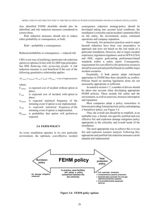 MODEL CODE OF SAFE PRACTICE PART 19: FIRE PRECAUTIONS AT PETROLEUM REFINERIES AND BULK STORAGE INSTALLATIONS
26
Any identified FEHM shortfalls should also be
identified, and risk reduction measures considered to
correct these.
Risk reduction measures should aim to reduce
either probability or consequences, or both:
Risk = probability x consequences
Reduced probability or consequences 6 reduced risk
CBA is one way of justifying a particular risk reduction
option (or options) in line with ALARP-type principles.
See HSE Reducing risks, protecting people. A risk
reduction measure is cost beneficial if the cost of the
following quantitative relationship applies:
{(Cwithout x (without) - (Cwith x (with)} x Prcontrol > Cost of implementation
where:
Cwithout is expected cost of incident without option in
place;
Cwith is expected cost of incident with option in
place;
(without is expected statistical frequency of the
initiating event if option is not implemented;
(with is expected statistical frequency of the
initiating event if option is implemented;
Prcontrol is probability that option will perform as
required.
3.4 FEHM POLICY
As every installation operates in its own particular
environment, the optimum, cost-effective incident
consequence reduction strategy/policy should be
developed taking into account local conditions, the
installation’scriticalityandanincident’spotentialeffect
on life safety, the environment, assets, continued
operations and company reputation.
Previously, fire protection practices used in major
hazards industries have been very prescriptive in
approach and were not based on the real needs of a
particular installation. However, due to major incident
experience, legislators/regulators, such as NFPA (USA)
and HSE, require goal-setting performance-based
standards within a safety report. Consequently,
requirements for cost effective fire protection resources
should be assessed and justified based on credible major
incident scenarios.
Essentially, if both parties adopt risk-based
approaches to FEHM then there should be no conflict.
Policies based on meeting legislation alone are not
necessarily appropriate or sufficient.
As noted in section 1.7, a number of drivers should
be taken into account when developing appropriate
FEHM policies. These include life safety and the
environment, as well as asset loss, business interruption
and reputation.
Most companies adopt a policy somewhere in
between providing 'total protection' policy and adopting
a 'burndown' policy; see Figure 3.4.
Thus, the overall aim should be to establish, in an
auditable way, a formal, site-specific justified and cost
effective fire and explosion damage mitigation policy
appropriate to the criticality and overall needs of the
installation.
The most appropriate way to achieve this is to use
fire and explosion scenario analysis. Following this,
appropriate and justified risk reduction measures can be
adopted and implemented.
Figure 3.4: FEHM policy options
Burndown
policy
No damage mitigation
measures
Full automatic shutdown.
Comprehensive passive protection.
Sophisticated automatic fire and gas
detection/protection systems.
Full portable/mobile equipment
back-up.
In practice, most facilities
will adopt a policy
somewhere between the
two extremes
FEHM policy Total
protection
policy
 