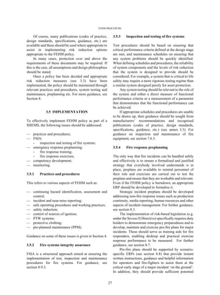FEHM PROCEDURE
27
Of course, many publications (codes of practice,
design standards, specifications, guidance, etc.) are
available and these should be used where appropriate to
assist in implementing risk reduction options
appropriate to the FEHM policy.
In many cases, protection over and above the
requirements of these documents may be required. If
this is the case, all assumptions and design philosophies
should be stated.
Once a policy has been decided and appropriate
risk reduction measures (see 3.3) have been
implemented, the policy should be maintained through
relevant practices and procedures, system testing and
maintenance, preplanning etc. For more guidance, see
Section 8.
3.5 IMPLEMENTATION
To effectively implement FEHM policy as part of a
SHEMS, the following issues should be addressed:
— practices and procedures;
— FSIA:
- inspection and testing of fire systems;
— emergency response preplanning:
- fire response training;
- fire response exercises;
— competency development;
— monitoring.
3.5.1 Practices and procedures
This refers to various aspects of FEHM such as:
— continuing hazard identification, assessment and
control;
— incident and near-miss reporting;
— safe operating procedures and working practices;
— safety induction;
— control of sources of ignition;
— PTW systems;
— protective clothing;
— pre-planned maintenance (PPM).
Guidance on some of these issues is given in Section 4.
3.5.2 Fire systems integrity assurance
FSIA is a structured approach aimed at ensuring the
implementation of test, inspection and maintenance
procedures for fire systems. For guidance, see
section 8.9.3.
3.5.3 Inspection and testing of fire systems
Test procedures should be based on ensuring that
critical performance criteria defined at the design stage
are met, and maintenance schedules on ensuring that
any system problems should be quickly identified.
When defining schedules and procedures, the reliability
of system components and the levels of risk reduction
that the system is designed to provide should be
considered. For example, a system that is critical to life
safety may require a more rigorous testing regime than
a similar system designed purely for asset protection.
Any system testing should be relevant to the role of
the system and either a direct measure of functional
performance criteria or a measurement of a parameter
that demonstrates that the functional performance can
be achieved.
If appropriate schedules and procedures are unable
to be drawn up, then guidance should be sought from
manufacturers’ recommendations and recognised
publications (codes of practice, design standards,
specifications, guidance, etc.) (see annex I.3). For
guidance on inspection and maintenance of fire
equipment, see section 7.6.3.
3.5.4 Fire response preplanning
The only way that fire incidents can be handled safely
and effectively is to ensure a formalised and justified
strategy that everybody involved understands is in
place, preplans are available to remind personnel of
their role and exercises are carried out to test the
preplans and ensure that they are workable and relevant.
Even if the FEHM policy is burndown, an appropriate
ERP should be developed to formalise it.
Strategic incident preplans should be developed
addressing non-fire response issues such as production
continuity, media reporting, human resources and other
aspects of incident management. For further guidance,
see section 8.3.
The implementation of risk-based legislation (e.g.
under the Seveso II Directive) specifically requires duty
holders to demonstrate emergency preparedness and to
develop, maintain and exercise pre-fire plans for major
incidents. These should serve as training aids for fire
responders, enabling desktop and practical exercise
response performance to be measured. For further
guidance, see section 8.7.
Pre-fire plans should be supported by scenario-
specific ERPs (see section 8.8) that provide instant
written instructions, guidance and helpful information
for operators and fire-fighters to assist them at the
critical early stage of a major incident ‘on the ground’.
In addition, they should provide sufficient potential
 