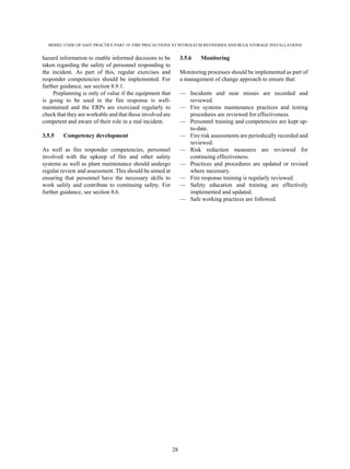 MODEL CODE OF SAFE PRACTICE PART 19: FIRE PRECAUTIONS AT PETROLEUM REFINERIES AND BULK STORAGE INSTALLATIONS
28
hazard information to enable informed decisions to be
taken regarding the safety of personnel responding to
the incident. As part of this, regular exercises and
responder competencies should be implemented. For
further guidance, see section 8.9.1.
Preplanning is only of value if the equipment that
is going to be used in the fire response is well-
maintained and the ERPs are exercised regularly to
check that they are workable and that those involved are
competent and aware of their role in a real incident.
3.5.5 Competency development
As well as fire responder competencies, personnel
involved with the upkeep of fire and other safety
systems as well as plant maintenance should undergo
regular review and assessment. This should be aimed at
ensuring that personnel have the necessary skills to
work safely and contribute to continuing safety. For
further guidance, see section 8.6.
3.5.6 Monitoring
Monitoring processes should be implemented as part of
a management of change approach to ensure that:
— Incidents and near misses are recorded and
reviewed.
— Fire systems maintenance practices and testing
procedures are reviewed for effectiveness.
— Personnel training and competencies are kept up-
to-date.
— Fire risk assessments are periodically recorded and
reviewed.
— Risk reduction measures are reviewed for
continuing effectiveness.
— Practices and procedures are updated or revised
where necessary.
— Fire response training is regularly reviewed.
— Safety education and training are effectively
implemented and updated.
— Safe working practices are followed.
 