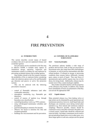 29
4
FIRE PREVENTION
4.1 INTRODUCTION
This section describes several means of hazard
avoidance that aim to prevent unplanned releases and
avoid their ignition.
Fire prevention can be considered as the first step
in effective FEHM; it includes many aspects of
installation design, operation, inspection and
maintenance aimed at avoiding fire and explosion by
preventing accidental releases and avoiding ignition.
Duty holders should in the first instance minimise
the probability of fire or explosion before considering
other risk reduction options such as fire and flammable
gas detection and passive or active fire protection
systems.
This can be achieved with the following
preventative measures:
— control of flammable substances (and other
combustible materials);
— atmospheric monitoring (e.g. flammable gas
detection);
— control of sources of ignition (e.g. through
hazardous area classification);
— controlling hazardous work (e.g. PTW systems);
— using well-designed maintenance schedules and
procedures;
— good housekeeping to minimise fire hazards;
— effective site layout to minimise fire risks and
escalation potential;
— buildings fire risk assessment and fire prevention.
4.2 CONTROL OF FLAMMABLE
SUBSTANCES
4.2.1 General principles
The petroleum industry handles a wide range of
products derived from crude oil that are processed in
downstream units; they range from LPGs and hydrogen
to bitumens, as well as process intermediates and other
refined products. If released at storage or processing
conditions these streams behave differently, forming
gases, sprays or pools of liquid. They may freeze or
spontaneously ignite and the vapours may rise or form
dense, low-lying clouds. Additionally, releases may be
acutely toxic if they contain hydrogen sulphide.
Duty holders should be familiar with the properties
of the substances they handle. In addition, they should
know immediately of losses of containment so that they
can activate the appropriate ERP.
4.2.2 Liquid releases
Many potential releases (e.g. from leaking valves or
pipe joints) can be eliminated by good operational and
maintenance practices; however, small liquid leaks and
discharges can sometimes occur during normal plant
operation (e.g. from manual and continuous analyser
sampling). Wherever possible, releases should be
contained at source and either returned to the plant or to
a closed system. Liquid leaks should be collected and
removed safely. Secondary containment can be used to
prevent petroleum liquid carry-over to other areas, or to
direct larger spills to a safe area, and prevent fire spread
 