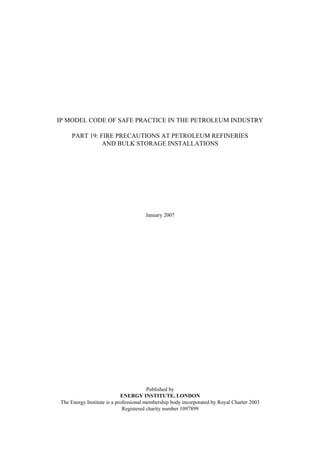 IP MODEL CODE OF SAFE PRACTICE IN THE PETROLEUM INDUSTRY
PART 19: FIRE PRECAUTIONS AT PETROLEUM REFINERIES
AND BULK STORAGE INSTALLATIONS
January 2007
Published by
ENERGY INSTITUTE, LONDON
The Energy Institute is a professional membership body incorporated by Royal Charter 2003
Registered charity number 1097899
 