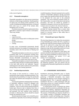MODEL CODE OF SAFE PRACTICE PART 19: FIRE PRECAUTIONS AT PETROLEUM REFINERIES AND BULK STORAGE INSTALLATIONS
30
in the event of ignition.
4.2.3 Flammable atmospheres
Flammable atmospheres are often present at petroleum
refineries or bulk storage installations. Small quantities
of vapour may exist during routine operations, in the
vicinity of loadingandunloading operations, or released
from vents (e.g. as a result of the normal, daily
'breathing cycle' of a tank).
Prevention measures should be implemented where
applicable to minimise vapour releases to atmosphere.
These may include:
— inerting;
— vapour recovery;
— closed system design and/or avoiding open system
design;
— prompt maintenance;
— venting.
In many cases, environmental requirements should
minimise emissions; for example, by using primary and
secondary seals in the rim seal areas of floating roof
tanks.
Flammable atmospheres can also arise as a result of
accidental spills, loss of containment resulting from
failure of vessels or pipework, operator error, or simply
because flammable concentrations of vapour are
expected to occur in certain areas from time to time.
Flammable atmospheres can also be formed within
a nominally empty tank due to residual product adhering
to the tank walls and the roof underside. Vapours
emitted present a fire and/or explosion risk, particularly
during filling or tank cleaning operations.
4.2.4 Isolation/depressurisation
The amount of fuel involved in a release can be
minimised by plant isolation and depressurisation. This
should reduce the probability of a large fire and should
also reduce fire duration and consequences in the event
of ignition.
Vesselsand equipment containing large inventories
of flammable substances should be equipped with
isolation valves that are accessible in emergency
conditions. Valves to relief systems should normally be
locked open. However, due to radiation from fires, it
may not always be possible to operate valves manually
and automatic 'fire safe' isolation valves should be
provided, or otherwise the valve(s) should be situated
outside any potential fire area.
Remote operation for larger valves should be given
consideration, especially if access during an emergency
would be hazardous. Remotely operated valves used for
isolation of flammable substances and the associated
power supply lines should be fitted with PFP if they are
in the potential fire zone near to the protected
equipment. The valves should be routinely tested, on-
line if practicable, or as part of shut down and start-up
procedures, and their use should be included or
simulated in emergency exercises (see HSE Emergency
isolation of process plant in the chemical industry).
Draining and depressurising valves should be
provided for clearing material from a system when
normal process lines cannot be used. They should be
routed to a recovery system or flare rather than to
atmosphere or ground.
4.2.5 Flammable gas/vapour dispersion
The aim of gas dispersion is to reduce the concentration
of any flammable gas to below the LFL as quickly as
possible and within the shortest distance from the leak.
This can be achieved by using fixed water sprays,
monitors or fan spray nozzles positioned to aid the
dispersion of gas into the atmosphere and divert it away
from fixed sources of ignition in plant areas.
If provided for gas dispersion, fixed sprays and
monitors should be located where experience has shown
there is the greatest probability of serious releases. For
deployment techniques, see section 7.2.1.3 and
section 7.6.1.9, respectively.
NB: Adequate collection, drainage and oil/water
separatorfacilities shouldbe providedforwaterused for
gas dispersion purposes. Also, gas releases may be
accompanied by flammable liquid and this too should be
managed.
4.3 ATMOSPHERIC MONITORING
Installations processing flammable gases or liquids
where there is a possibility of a loss of containment
producing a flammable atmosphere, may require
flammable gas detectors to give advance warning of a
developing hazard. This is especially applicable to
installations that have a small operational staff and
where large sections are virtually unstaffed or staffed
only during daytime working hours.
A scenario-based review of potential gas release
incidents should be carried out, preferably with the use
of dispersion modelling. Appropriate flammable gas
detectors may be selected to detect foreseeable releases.
The purpose of flammable gas detection should be to
give enough warning of potentially hazardous gas
concentrations in plant and building areas. Detection
should be set to alarm at a point well before the LFL is
 