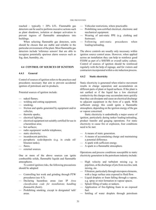 FIRE PREVENTION
31
reached – typically < 20% LFL. Flammable gas
detectors can be used to perform executive actions such
as plant shutdown, isolation or damper activation to
prevent ingress of flammable atmospheres into
buildings.
When selecting flammable gas detectors, units
should be chosen that are stable and reliable in the
particular environment of the plant. Most flammable gas
detectors include 'reference sensors' that are able to
recognise potentially spurious alarm sources such as
fog, dust, humidity, etc.
4.4 CONTROL OF SOURCES OF IGNITION
4.4.1 General
Control of sources of ignition refers to the practices and
procedures necessary that aim to prevent accidental
ignition of petroleum and its products.
Potential sources of ignition include:
— naked flames;
— welding and cutting equipment;
— smoking;
— friction and sparks generated by equipment and/or
vehicles;
— thermite sparks;
— electrical lighting;
— electrical equipment not suitably certified for use in
a hazardous area;
— hot surfaces;
— radio equipment/ mobile telephones;
— static electricity;
— incandescent particles;
— pyrophoric scale/deposits (e.g. in crude oil/
bitumen tanks);
— flares;
— external sources.
One or more of the above sources can ignite
combustible solids, flammable liquids and flammable
atmospheres.
To control ignition risks, the following precautions
should be adopted:
— Controlling hot work and grinding through PTW
procedures (see 4.5).
— Declaring hazardous areas (see IP Area
classification code for installations handling
flammable fluids).
— Prohibiting smoking, except in designated 'safe'
areas.
— Vehicular restrictions, where practicable.
— Prohibiting non-certified electrical, electronic and
mechanical equipment.
— Wearing of anti-static PPE (e.g. clothing and
footwear).
— Following anti-static procedures when
loading/unloading.
The above controls are usually only necessary within
ignition source control areas. However, when applied
across an installation they can help to reinforce good
FEHM as part of a SHEMS or overall safety culture.
Control of sources of ignition should be reinforced
regularly with the help of signage, and for visitors and
contractors incorporated within a site induction process.
4.4.2 Static electricity
Static electricity is generated when relative movement
results in charge separation and accumulation on
different parts of plant or liquid surfaces. If the plant is
not earthed or if the liquid has a low electrical
conductivity the charges may accumulate more quickly
than they can dissipate and cause an electrical discharge
to adjacent equipment in the form of a spark. With
sufficient energy this could ignite a flammable
atmosphere, depending on the ignition energy of the gas
or vapour concerned.
Static electricity is undoubtedly a major source of
ignition, particularly during tanker loading/unloading,
product transfer and gauging operations. For static
electricity to cause fire or explosion, four conditions
need to be met:
— A means of static generation.
— A means of accumulating charge and maintaining
a potential difference.
— A spark with sufficient energy.
— A spark in a flammable atmosphere.
Operations and process conditions susceptible to static
electricity generation in the petroleum industry include:
— High velocity and turbulent mixing e.g. in
pipelines, at the discharge of jets fromnozzles, tank
mixing, etc.
— Filtration, particularlythroughmicroporeelements,
with a large surface area exposed to fluid flow.
— Liquid droplets or foam falling through a vapour,
e.g. spray or mist formation in vapour spaces.
— Splash filling of tanks or tankers.
— Application of fire-fighting foam to an exposed
fuel.
— Settling of water droplets through petroleum
 