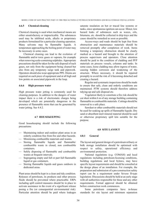 MODEL CODE OF SAFE PRACTICE PART 19: FIRE PRECAUTIONS AT PETROLEUM REFINERIES AND BULK STORAGE INSTALLATIONS
34
4.6.5 Chemical cleaning
Chemical cleaning is used when mechanical means are
either unsatisfactory or impracticable. The substances
used may be inhibited acids, alkalis or proprietary
products formulated for a particular cleaning operation.
Many solvents may be flammable liquids. A
temperature approaching the boiling point of water may
be necessary in some cases.
Chemical cleaning can lead to the evolution of
flammable and/or toxic gases or vapours, for example
whenremovingscale-containingsulphides. Appropriate
precautions should be taken for the safe disposal of such
gases, not only from the equipment being cleaned but
also from any temporary surge tank and pipework.
Operators should also wear appropriate PPE. Drains are
required on each piece of equipment and at all high and
low points on associated pipework in the loop.
4.6.6 High pressure water
High pressure water jetting is commonly used for
cleaning purposes. In addition to the dangers of water
impact there is a risk of electrostatic charges being
developed which are potentially dangerous in the
presence of flammable mists that can be generated by
water jetting. See 4.4.2.
4.7 HOUSEKEEPING
Good housekeeping should include the following
precautions:
— Maintaining indoor and outdoor plant areas in an
orderly condition free from fire and other hazards.
— Minimising combustible materials and wastes.
— Storing flammable liquids and flammable/
combustible waste in closed, non combustible
containers.
— Safely disposing of flammable and combustible
wastes at frequent intervals.
— Segregating empty and full or part full flammable
liquid or gas containers.
— Storing flammable liquids and gases outdoors in
dedicated areas.
Plant areas should be kept in a clean and tidy condition.
Releases of petroleum, its products and other process
fluids should be prevented where practicable. ERPs
including spill control measures should be in place to
activate assistance in the event of a significant release
posing a fire (or consequential environmental risk).
Particular attention should be paid where leakages
saturate insulation on hot or traced line systems or
tanks, since spontaneous ignition can occur. Minor, low
hazard leaks of substances such as waxes, oils,
bitumens, etc. should be collected in drip trays and the
cause should be remedied as soon as possible.
Access-ways and roads should be kept free from
obstruction and maintenance materials should be
removed promptly after completion of work. Items
forming a temporary obstruction should be clearly
marked as a hazard and brought to the attention of
process supervisors and operators. Close attention
should be paid to the condition of cladding and PFP
materials on process vessels, columns and tanks. In
some cases, loose cladding may allow ingress of water,
causing hidden corrosion and weakening of the
structure. Where necessary, it should be repaired
promptly to avoid the risk of it becoming detached and
creating a hazard.
Regular and systematic inspections should be made
to ensure that safe, clean and orderly conditions are
maintained. PTW systems should therefore address
tidying-up and safe disposal etc.
Vegetation likely to constitute a fire risk should be
cut short within 6 m of any storage building containing
flammable or combustible materials. Cuttingsshould be
removed to a safe place.
Sawdust or other combustible materials should not
be used for soaking up spills of flammable liquids. Dry
sand or absorbent inert mineral material should be used
or otherwise proprietary spill kits suitable for the
purpose.
4.8 SITE LAYOUT
4.8.1 General
The layout and general design of a petroleumrefinery or
bulk storage installation should be optimised with
respect to safety, operational efficiency and
environmental protection.
National regulations (e.g. COMAH) and local
regulations including petroleum-licensing conditions,
building regulations and local bylaws, may have
specific layout requirements and should be consulted at
the design phase of an installation. For example, the
preparation and submission of a pre-construction safety
report can be a requirement under Seveso II-type
legislation. Discussions should be held at an early stage
with all authorities responsible for these and any other
requirements. Formal approval should be obtained
before construction work commences.
Some petroleum companies have in-house
standards for site layout and minimum separation
 