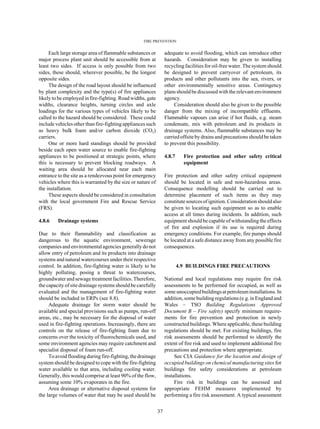 FIRE PREVENTION
37
Each large storage area of flammable substances or
major process plant unit should be accessible from at
least two sides. If access is only possible from two
sides, these should, wherever possible, be the longest
opposite sides.
The design of the road layout should be influenced
by plant complexity and the type(s) of fire appliances
likely to be employed in fire-fighting. Road widths, gate
widths, clearance heights, turning circles and axle
loadings for the various types of vehicles likely to be
called to the hazard should be considered. These could
include vehicles other than fire-fighting appliances such
as heavy bulk foam and/or carbon dioxide (CO2)
carriers.
One or more hard standings should be provided
beside each open water source to enable fire-fighting
appliances to be positioned at strategic points, where
this is necessary to prevent blocking roadways. A
waiting area should be allocated near each main
entrance to the site as a rendezvous point for emergency
vehicles where this is warranted by the size or nature of
the installation.
These aspects should be considered in consultation
with the local government Fire and Rescue Service
(FRS).
4.8.6 Drainage systems
Due to their flammability and classification as
dangerous to the aquatic environment, sewerage
companies and environmental agencies generally do not
allow entry of petroleum and its products into drainage
systems and natural watercourses under their respective
control. In addition, fire-fighting water is likely to be
highly polluting, posing a threat to watercourses,
groundwater and sewage treatment facilities. Therefore,
the capacity of site drainage systems should be carefully
evaluated and the management of fire-fighting water
should be included in ERPs (see 8.8).
Adequate drainage for storm water should be
available and special provisions such as pumps, run-off
areas, etc., may be necessary for the disposal of water
used in fire-fighting operations. Increasingly, there are
controls on the release of fire-fighting foam due to
concerns over the toxicity of fluorochemicals used, and
some environment agencies may require catchment and
specialist disposal of foam run-off.
To avoid flooding during fire-fighting, the drainage
system should be designed to cope with the fire-fighting
water available to that area, including cooling water.
Generally, this would comprise at least 90% of the flow,
assuming some 10% evaporates in the fire.
Area drainage or alternative disposal systems for
the large volumes of water that may be used should be
adequate to avoid flooding, which can introduce other
hazards. Consideration may be given to installing
recycling facilities for oil-free water. The system should
be designed to prevent carryover of petroleum, its
products and other pollutants into the sea, rivers, or
other environmentally sensitive areas. Contingency
plans shouldbediscussed with the relevantenvironment
agency.
Consideration should also be given to the possible
danger from the mixing of incompatible effluents.
Flammable vapours can arise if hot fluids, e.g. steam
condensate, mix with petroleum and its products in
drainage systems. Also, flammable substances may be
carried offsite by drains and precautions should be taken
to prevent this possibility.
4.8.7 Fire protection and other safety critical
equipment
Fire protection and other safety critical equipment
should be located in safe and non-hazardous areas.
Consequence modelling should be carried out to
determine placement of such items as they may
constitute sources of ignition. Considerationshould also
be given to locating such equipment so as to enable
access at all times during incidents. In addition, such
equipment should be capable of withstanding the effects
of fire and explosion if its use is required during
emergency conditions. For example, fire pumps should
be located at a safe distance away from any possible fire
consequences.
4.9 BUILDINGS FIRE PRECAUTIONS
National and local regulations may require fire risk
assessments to be performed for occupied, as well as
some unoccupiedbuildingsatpetroleuminstallations. In
addition, some building regulations (e.g. in England and
Wales – TSO Building Regulations Approved
Document B – Fire safety) specify minimum require-
ments for fire prevention and protection in newly
constructed buildings. Where applicable, these building
regulations should be met. For existing buildings, fire
risk assessments should be performed to identify the
extent of fire risk and used to implement additional fire
precautions and protection where appropriate.
See CIA Guidance for the location and design of
occupied buildings on chemical manufacturing sites for
buildings fire safety considerations at petroleum
installations.
Fire risk in buildings can be assessed and
appropriate FEHM measures implemented by
performing a fire risk assessment. A typical assessment
 