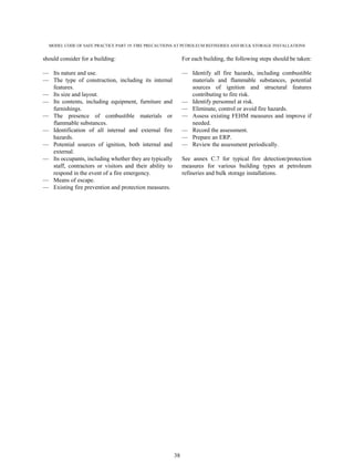 MODEL CODE OF SAFE PRACTICE PART 19: FIRE PRECAUTIONS AT PETROLEUM REFINERIES AND BULK STORAGE INSTALLATIONS
38
should consider for a building:
— Its nature and use.
— The type of construction, including its internal
features.
— Its size and layout.
— Its contents, including equipment, furniture and
furnishings.
— The presence of combustible materials or
flammable substances.
— Identification of all internal and external fire
hazards.
— Potential sources of ignition, both internal and
external.
— Its occupants, including whether they are typically
staff, contractors or visitors and their ability to
respond in the event of a fire emergency.
— Means of escape.
— Existing fire prevention and protection measures.
For each building, the following steps should be taken:
— Identify all fire hazards, including combustible
materials and flammable substances, potential
sources of ignition and structural features
contributing to fire risk.
— Identify personnel at risk.
— Eliminate, control or avoid fire hazards.
— Assess existing FEHM measures and improve if
needed.
— Record the assessment.
— Prepare an ERP.
— Review the assessment periodically.
See annex C.7 for typical fire detection/protection
measures for various building types at petroleum
refineries and bulk storage installations.
 