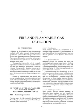 39
5
FIRE AND FLAMMABLE GAS
DETECTION
5.1 INTRODUCTION
Depending on the criticality of the installation and
emphasis on life safety, automatic fire and flammable
gas detection systems can be used to give early warning
of a fire event and allow immediate investigation and/or
fire response. This section sets out the various types,
recent developments, application to various facilities/
areas and design issues.
The capability to detect fire early is especially
applicable to installations that have a small operational
staff and early warning is paramount to a rapid fire
response. Appropriate fire detection systems can be
employed within operational areas, support facilities
and buildings. Detection systems can also be linked to
active fire protection systems, thus providing executive
actions.
Releases of flammable gases from process units
pose an immediate threat to operations personnel and
plant, and accidental discharges should be detected as
early as possible to avoid the possibility of confined or
partially confined VCEs.
5.2 PRINCIPLES OF FIRE AND FLAMMABLE
GAS DETECTION – OPTIONS,
APPLICATIONS AND DESIGN ISSUES
5.2.1 Flammable gas detection
For areas where the risk arises solely from a leak of
flammable gas or vapour, appropriate flammable gas
detection should be employed.
5.2.1.1 Point detection
Point detectors measure gas concentration in a
flammable gas/air atmosphere at a specific location. To
detect flammable gas they should be situated in an area
close to potential sources of release for maximum
response.
5.2.1.2 Open-path detection
Open-path infrared (IR) detectors are useful for
monitoring large open areas for gas releases. In effect,
they act as a series of point detectors placed end-to-end.
Experience has shown that they are most effective over
distances of about 60-100 m but may be used over
greater distances in some cases.
Open-path detectors may be considered for use as
perimeter monitoring devices around installations; see
Figure 5.1. The purpose of perimeter monitoring might
be to track the movement of a flammable gas/air cloud
either around or offsite. Ideally, open-path detectors
should be supplemented with the use of point detection
situated close to potential sources of releases. In this
way, sources can be pinpointed and the cloud movement
assessed to assist mitigation or deployment of gas cloud
control actions.
5.2.1.3 Catalytic gas detection
Point catalytic detectors typically comprise an
electrically heated platinum wire coil coated in a
catalyst, sometimes called a pellistor bead. This sensor
responds to a flammable gas/air mixture by heating and
altering the resistance of the platinum coil. The amount
of heating (and therefore change in resistance) is
proportional to the amount of combustible gas present
and a reading can be displayed on a meter.
 