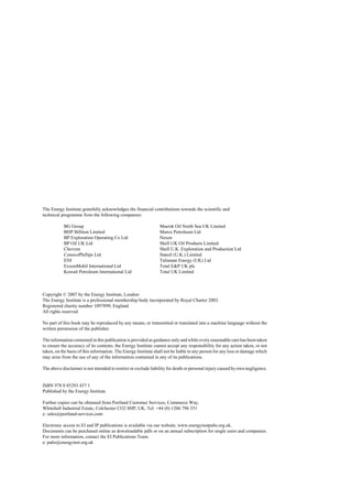 The Energy Institute gratefully acknowledges the financial contributions towards the scientific and
technical programme from the following companies:
BG Group
BHP Billiton Limited
BP Exploration Operating Co Ltd
BP Oil UK Ltd
Chevron
ConocoPhillips Ltd
ENI
ExxonMobil International Ltd
Kuwait Petroleum International Ltd
Maersk Oil North Sea UK Limited
Murco Petroleum Ltd
Nexen
Shell UK Oil Products Limited
Shell U.K. Exploration and Production Ltd
Statoil (U.K.) Limited
Talisman Energy (UK) Ltd
Total E&P UK plc
Total UK Limited
Copyright © 2007 by the Energy Institute, London:
The Energy Institute is a professional membership body incorporated by Royal Charter 2003.
Registered charity number 1097899, England
All rights reserved
No part of this book may be reproduced by any means, or transmitted or translated into a machine language without the
written permission of the publisher.
The information contained in this publication is provided as guidance only and while every reasonable care has been taken
to ensure the accuracy of its contents, the Energy Institute cannot accept any responsibility for any action taken, or not
taken, on the basis of this information. The Energy Institute shall not be liable to any person for any loss or damage which
may arise from the use of any of the information contained in any of its publications.
The above disclaimer is not intended to restrict or exclude liability for death or personal injury caused by own negligence.
ISBN 978 0 85293 437 1
Published by the Energy Institute
Further copies can be obtained from Portland Customer Services, Commerce Way,
Whitehall Industrial Estate, Colchester CO2 8HP, UK. Tel: +44 (0) 1206 796 351
e: sales@portland-services.com
Electronic access to EI and IP publications is available via our website, www.energyinstpubs.org.uk.
Documents can be purchased online as downloadable pdfs or on an annual subscription for single users and companies.
For more information, contact the EI Publications Team.
e: pubs@energyinst.org.uk
 