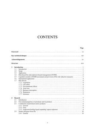 v
CONTENTS
Page
Foreword . . . . . . . . . . . . . . . . . . . . . . . . . . . . . . . . . . . . . . . . . . . . . . . . . . . . . . . . . . . . . . . . . . . . . . . . . . . . . . . xi
Key technical changes . . . . . . . . . . . . . . . . . . . . . . . . . . . . . . . . . . . . . . . . . . . . . . . . . . . . . . . . . . . . . . . . . . xiii
Acknowledgements . . . . . . . . . . . . . . . . . . . . . . . . . . . . . . . . . . . . . . . . . . . . . . . . . . . . . . . . . . . . . . . . . . . . . . xv
Overview . . . . . . . . . . . . . . . . . . . . . . . . . . . . . . . . . . . . . . . . . . . . . . . . . . . . . . . . . . . . . . . . . . . . . . . . . . . . . xvii
1 Introduction . . . . . . . . . . . . . . . . . . . . . . . . . . . . . . . . . . . . . . . . . . . . . . . . . . . . . . . . . . . . . . . . . . . . . . . . . 1
1.1 Introduction . . . . . . . . . . . . . . . . . . . . . . . . . . . . . . . . . . . . . . . . . . . . . . . . . . . . . . . . . . . . . . . . . . . . 1
1.2 Scope . . . . . . . . . . . . . . . . . . . . . . . . . . . . . . . . . . . . . . . . . . . . . . . . . . . . . . . . . . . . . . . . . . . . . . . . . 1
1.3 Application . . . . . . . . . . . . . . . . . . . . . . . . . . . . . . . . . . . . . . . . . . . . . . . . . . . . . . . . . . . . . . . . . . . . . 1
1.4 Risk-based fire and explosion hazard management (FEHM) . . . . . . . . . . . . . . . . . . . . . . . . . . . . . . . 2
1.5 Legislative trends in FEHM assessment and provision of fire risk reduction measures . . . . . . . . . . . 3
1.6 International application . . . . . . . . . . . . . . . . . . . . . . . . . . . . . . . . . . . . . . . . . . . . . . . . . . . . . . . . . . . 4
1.7 Risk drivers . . . . . . . . . . . . . . . . . . . . . . . . . . . . . . . . . . . . . . . . . . . . . . . . . . . . . . . . . . . . . . . . . . . . 4
1.7.1 Legislation . . . . . . . . . . . . . . . . . . . . . . . . . . . . . . . . . . . . . . . . . . . . . . . . . . . . . . . . . . . . . . . . 4
1.7.2 Life safety . . . . . . . . . . . . . . . . . . . . . . . . . . . . . . . . . . . . . . . . . . . . . . . . . . . . . . . . . . . . . . . . 4
1.7.3 Environmental effects . . . . . . . . . . . . . . . . . . . . . . . . . . . . . . . . . . . . . . . . . . . . . . . . . . . . . . . 5
1.7.4 Asset loss . . . . . . . . . . . . . . . . . . . . . . . . . . . . . . . . . . . . . . . . . . . . . . . . . . . . . . . . . . . . . . . . . 5
1.7.5 Business interruption . . . . . . . . . . . . . . . . . . . . . . . . . . . . . . . . . . . . . . . . . . . . . . . . . . . . . . . . 5
1.7.6 Reputation . . . . . . . . . . . . . . . . . . . . . . . . . . . . . . . . . . . . . . . . . . . . . . . . . . . . . . . . . . . . . . . . 5
1.7.7 Insurance . . . . . . . . . . . . . . . . . . . . . . . . . . . . . . . . . . . . . . . . . . . . . . . . . . . . . . . . . . . . . . . . . 5
2 Hazards . . . . . . . . . . . . . . . . . . . . . . . . . . . . . . . . . . . . . . . . . . . . . . . . . . . . . . . . . . . . . . . . . . . . . . . . . . . . 7
2.1 Introduction . . . . . . . . . . . . . . . . . . . . . . . . . . . . . . . . . . . . . . . . . . . . . . . . . . . . . . . . . . . . . . . . . . . . 7
2.2 Fire-related properties of petroleum and its products . . . . . . . . . . . . . . . . . . . . . . . . . . . . . . . . . . . . . 7
2.3 Combustion of petroleum and its products . . . . . . . . . . . . . . . . . . . . . . . . . . . . . . . . . . . . . . . . . . . . . 8
2.3.1 General . . . . . . . . . . . . . . . . . . . . . . . . . . . . . . . . . . . . . . . . . . . . . . . . . . . . . . . . . . . . . . . . . . 8
2.3.2 Fires . . . . . . . . . . . . . . . . . . . . . . . . . . . . . . . . . . . . . . . . . . . . . . . . . . . . . . . . . . . . . . . . . . . . . 8
2.3.3 Explosions/boiling liquid expanding vapour explosion . . . . . . . . . . . . . . . . . . . . . . . . . . . . . . 8
2.4 Smoke and gases from fire . . . . . . . . . . . . . . . . . . . . . . . . . . . . . . . . . . . . . . . . . . . . . . . . . . . . . . . . 10
2.4.1 General . . . . . . . . . . . . . . . . . . . . . . . . . . . . . . . . . . . . . . . . . . . . . . . . . . . . . . . . . . . . . . . . . 10
 