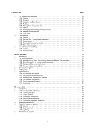 vi
Contents Cont... Page
2.5 Fire and explosion scenarios . . . . . . . . . . . . . . . . . . . . . . . . . . . . . . . . . . . . . . . . . . . . . . . . . . . . . . 10
2.5.1 General . . . . . . . . . . . . . . . . . . . . . . . . . . . . . . . . . . . . . . . . . . . . . . . . . . . . . . . . . . . . . . . . . 10
2.5.2 Scenarios . . . . . . . . . . . . . . . . . . . . . . . . . . . . . . . . . . . . . . . . . . . . . . . . . . . . . . . . . . . . . . . . 10
2.5.3 Unignited product releases . . . . . . . . . . . . . . . . . . . . . . . . . . . . . . . . . . . . . . . . . . . . . . . . . . . 11
2.5.4 Pool fires . . . . . . . . . . . . . . . . . . . . . . . . . . . . . . . . . . . . . . . . . . . . . . . . . . . . . . . . . . . . . . . . 11
2.5.5 Atmospheric storage tank fires . . . . . . . . . . . . . . . . . . . . . . . . . . . . . . . . . . . . . . . . . . . . . . . 12
2.5.6 Jet fires . . . . . . . . . . . . . . . . . . . . . . . . . . . . . . . . . . . . . . . . . . . . . . . . . . . . . . . . . . . . . . . . . . 13
2.5.7 Boiling liquid expanding vapour explosions . . . . . . . . . . . . . . . . . . . . . . . . . . . . . . . . . . . . . 13
2.5.8 Vapour cloud explosions . . . . . . . . . . . . . . . . . . . . . . . . . . . . . . . . . . . . . . . . . . . . . . . . . . . . 13
2.5.9 Flash fires . . . . . . . . . . . . . . . . . . . . . . . . . . . . . . . . . . . . . . . . . . . . . . . . . . . . . . . . . . . . . . . 13
2.6 Consequences . . . . . . . . . . . . . . . . . . . . . . . . . . . . . . . . . . . . . . . . . . . . . . . . . . . . . . . . . . . . . . . . . . 14
2.6.1 General . . . . . . . . . . . . . . . . . . . . . . . . . . . . . . . . . . . . . . . . . . . . . . . . . . . . . . . . . . . . . . . . . 14
2.6.2 Thermal flux – consequence assessment . . . . . . . . . . . . . . . . . . . . . . . . . . . . . . . . . . . . . . . . 14
2.6.3 Overpressures . . . . . . . . . . . . . . . . . . . . . . . . . . . . . . . . . . . . . . . . . . . . . . . . . . . . . . . . . . . . 14
2.6.4 Flammable/toxic vapour clouds . . . . . . . . . . . . . . . . . . . . . . . . . . . . . . . . . . . . . . . . . . . . . . . 15
2.6.5 Blast effects/missiles . . . . . . . . . . . . . . . . . . . . . . . . . . . . . . . . . . . . . . . . . . . . . . . . . . . . . . . 15
2.7 Fire and explosion modelling . . . . . . . . . . . . . . . . . . . . . . . . . . . . . . . . . . . . . . . . . . . . . . . . . . . . . . 15
2.7.1 General . . . . . . . . . . . . . . . . . . . . . . . . . . . . . . . . . . . . . . . . . . . . . . . . . . . . . . . . . . . . . . . . . 15
2.7.2 Types of model . . . . . . . . . . . . . . . . . . . . . . . . . . . . . . . . . . . . . . . . . . . . . . . . . . . . . . . . . . . 16
3 FEHM procedure . . . . . . . . . . . . . . . . . . . . . . . . . . . . . . . . . . . . . . . . . . . . . . . . . . . . . . . . . . . . . . . . . . . 19
3.1 Introduction . . . . . . . . . . . . . . . . . . . . . . . . . . . . . . . . . . . . . . . . . . . . . . . . . . . . . . . . . . . . . . . . . . . 19
3.2 Fire scenario analysis . . . . . . . . . . . . . . . . . . . . . . . . . . . . . . . . . . . . . . . . . . . . . . . . . . . . . . . . . . . . 19
3.2.1 Identification of major fire scenarios, hazards and hazard characteristics . . . . . . . . . . . . . . . 20
3.2.2 Typical scenarios for various installations/areas . . . . . . . . . . . . . . . . . . . . . . . . . . . . . . . . . . 20
3.2.3 Design/credible scenario selection . . . . . . . . . . . . . . . . . . . . . . . . . . . . . . . . . . . . . . . . . . . . . 22
3.2.4 Fire and explosion modelling . . . . . . . . . . . . . . . . . . . . . . . . . . . . . . . . . . . . . . . . . . . . . . . . . 24
3.3 Risk reduction options . . . . . . . . . . . . . . . . . . . . . . . . . . . . . . . . . . . . . . . . . . . . . . . . . . . . . . . . . . . 24
3.4 FEHM policy . . . . . . . . . . . . . . . . . . . . . . . . . . . . . . . . . . . . . . . . . . . . . . . . . . . . . . . . . . . . . . . . . . 26
3.5 Implementation . . . . . . . . . . . . . . . . . . . . . . . . . . . . . . . . . . . . . . . . . . . . . . . . . . . . . . . . . . . . . . . . . 27
3.5.1 Practices and procedures . . . . . . . . . . . . . . . . . . . . . . . . . . . . . . . . . . . . . . . . . . . . . . . . . . . . 27
3.5.2 Fire systems integrity assurance . . . . . . . . . . . . . . . . . . . . . . . . . . . . . . . . . . . . . . . . . . . . . . 27
3.5.3 Inspection and testing of fire systems . . . . . . . . . . . . . . . . . . . . . . . . . . . . . . . . . . . . . . . . . . 27
3.5.4 Fire response preplanning . . . . . . . . . . . . . . . . . . . . . . . . . . . . . . . . . . . . . . . . . . . . . . . . . . . 27
3.5.5 Competency development . . . . . . . . . . . . . . . . . . . . . . . . . . . . . . . . . . . . . . . . . . . . . . . . . . . 28
3.5.6 Monitoring . . . . . . . . . . . . . . . . . . . . . . . . . . . . . . . . . . . . . . . . . . . . . . . . . . . . . . . . . . . . . . . 28
4 Fire prevention . . . . . . . . . . . . . . . . . . . . . . . . . . . . . . . . . . . . . . . . . . . . . . . . . . . . . . . . . . . . . . . . . . . . . 29
4.1 Introduction . . . . . . . . . . . . . . . . . . . . . . . . . . . . . . . . . . . . . . . . . . . . . . . . . . . . . . . . . . . . . . . . . . . 29
4.2 Control of flammable substances . . . . . . . . . . . . . . . . . . . . . . . . . . . . . . . . . . . . . . . . . . . . . . . . . . . 29
4.2.1 General principles . . . . . . . . . . . . . . . . . . . . . . . . . . . . . . . . . . . . . . . . . . . . . . . . . . . . . . . . . 29
4.2.2 Liquid releases . . . . . . . . . . . . . . . . . . . . . . . . . . . . . . . . . . . . . . . . . . . . . . . . . . . . . . . . . . . . 29
4.2.3 Flammable atmospheres . . . . . . . . . . . . . . . . . . . . . . . . . . . . . . . . . . . . . . . . . . . . . . . . . . . . . 30
4.2.4 Isolation/depressurisation . . . . . . . . . . . . . . . . . . . . . . . . . . . . . . . . . . . . . . . . . . . . . . . . . . . 30
4.2.5 Flammable gas/vapour dispersion . . . . . . . . . . . . . . . . . . . . . . . . . . . . . . . . . . . . . . . . . . . . . 30
4.3 Atmospheric monitoring . . . . . . . . . . . . . . . . . . . . . . . . . . . . . . . . . . . . . . . . . . . . . . . . . . . . . . . . . . 30
4.4 Control of sources of ignition . . . . . . . . . . . . . . . . . . . . . . . . . . . . . . . . . . . . . . . . . . . . . . . . . . . . . . 31
4.4.1 General . . . . . . . . . . . . . . . . . . . . . . . . . . . . . . . . . . . . . . . . . . . . . . . . . . . . . . . . . . . . . . . . . 31
4.4.2 Static electricity . . . . . . . . . . . . . . . . . . . . . . . . . . . . . . . . . . . . . . . . . . . . . . . . . . . . . . . . . . . 31
4.4.3 Lightning . . . . . . . . . . . . . . . . . . . . . . . . . . . . . . . . . . . . . . . . . . . . . . . . . . . . . . . . . . . . . . . . 32
4.5 Permit-to-work systems . . . . . . . . . . . . . . . . . . . . . . . . . . . . . . . . . . . . . . . . . . . . . . . . . . . . . . . . . . 32
 