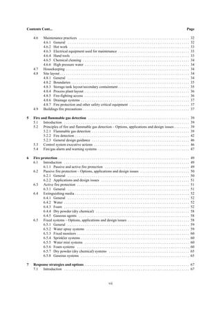 vii
Contents Cont... Page
4.6 Maintenance practices . . . . . . . . . . . . . . . . . . . . . . . . . . . . . . . . . . . . . . . . . . . . . . . . . . . . . . . . . . . 32
4.6.1 General . . . . . . . . . . . . . . . . . . . . . . . . . . . . . . . . . . . . . . . . . . . . . . . . . . . . . . . . . . . . . . . . . 32
4.6.2 Hot work . . . . . . . . . . . . . . . . . . . . . . . . . . . . . . . . . . . . . . . . . . . . . . . . . . . . . . . . . . . . . . . . 33
4.6.3 Electrical equipment used for maintenance . . . . . . . . . . . . . . . . . . . . . . . . . . . . . . . . . . . . . . 33
4.6.4 Hand tools . . . . . . . . . . . . . . . . . . . . . . . . . . . . . . . . . . . . . . . . . . . . . . . . . . . . . . . . . . . . . . . 33
4.6.5 Chemical cleaning . . . . . . . . . . . . . . . . . . . . . . . . . . . . . . . . . . . . . . . . . . . . . . . . . . . . . . . . . 34
4.6.6 High pressure water . . . . . . . . . . . . . . . . . . . . . . . . . . . . . . . . . . . . . . . . . . . . . . . . . . . . . . . . 34
4.7 Housekeeping . . . . . . . . . . . . . . . . . . . . . . . . . . . . . . . . . . . . . . . . . . . . . . . . . . . . . . . . . . . . . . . . . . 34
4.8 Site layout . . . . . . . . . . . . . . . . . . . . . . . . . . . . . . . . . . . . . . . . . . . . . . . . . . . . . . . . . . . . . . . . . . . . . 34
4.8.1 General . . . . . . . . . . . . . . . . . . . . . . . . . . . . . . . . . . . . . . . . . . . . . . . . . . . . . . . . . . . . . . . . . 34
4.8.2 Boundaries . . . . . . . . . . . . . . . . . . . . . . . . . . . . . . . . . . . . . . . . . . . . . . . . . . . . . . . . . . . . . . . 35
4.8.3 Storage tank layout/secondary containment . . . . . . . . . . . . . . . . . . . . . . . . . . . . . . . . . . . . . . 35
4.8.4 Process plant layout . . . . . . . . . . . . . . . . . . . . . . . . . . . . . . . . . . . . . . . . . . . . . . . . . . . . . . . . 36
4.8.5 Fire-fighting access . . . . . . . . . . . . . . . . . . . . . . . . . . . . . . . . . . . . . . . . . . . . . . . . . . . . . . . . 36
4.8.6 Drainage systems . . . . . . . . . . . . . . . . . . . . . . . . . . . . . . . . . . . . . . . . . . . . . . . . . . . . . . . . . . 37
4.8.7 Fire protection and other safety critical equipment . . . . . . . . . . . . . . . . . . . . . . . . . . . . . . . . 37
4.9 Buildings fire precautions . . . . . . . . . . . . . . . . . . . . . . . . . . . . . . . . . . . . . . . . . . . . . . . . . . . . . . . . . 37
5 Fire and flammable gas detection . . . . . . . . . . . . . . . . . . . . . . . . . . . . . . . . . . . . . . . . . . . . . . . . . . . . . . 39
5.1 Introduction . . . . . . . . . . . . . . . . . . . . . . . . . . . . . . . . . . . . . . . . . . . . . . . . . . . . . . . . . . . . . . . . . . . 39
5.2 Principles of fire and flammable gas detection – Options, applications and design issues . . . . . . . . 39
5.2.1 Flammable gas detection . . . . . . . . . . . . . . . . . . . . . . . . . . . . . . . . . . . . . . . . . . . . . . . . . . . . 39
5.2.2 Fire detection . . . . . . . . . . . . . . . . . . . . . . . . . . . . . . . . . . . . . . . . . . . . . . . . . . . . . . . . . . . . . 42
5.2.3 General design guidance . . . . . . . . . . . . . . . . . . . . . . . . . . . . . . . . . . . . . . . . . . . . . . . . . . . . 46
5.3 Control system executive actions . . . . . . . . . . . . . . . . . . . . . . . . . . . . . . . . . . . . . . . . . . . . . . . . . . . 46
5.4 Fire/gas alarm and warning systems . . . . . . . . . . . . . . . . . . . . . . . . . . . . . . . . . . . . . . . . . . . . . . . . . 47
6 Fire protection . . . . . . . . . . . . . . . . . . . . . . . . . . . . . . . . . . . . . . . . . . . . . . . . . . . . . . . . . . . . . . . . . . . . . . 49
6.1 Introduction . . . . . . . . . . . . . . . . . . . . . . . . . . . . . . . . . . . . . . . . . . . . . . . . . . . . . . . . . . . . . . . . . . . 49
6.1.1 Passive and active fire protection . . . . . . . . . . . . . . . . . . . . . . . . . . . . . . . . . . . . . . . . . . . . . 49
6.2 Passive fire protection – Options, applications and design issues . . . . . . . . . . . . . . . . . . . . . . . . . . 50
6.2.1 General . . . . . . . . . . . . . . . . . . . . . . . . . . . . . . . . . . . . . . . . . . . . . . . . . . . . . . . . . . . . . . . . . 50
6.2.2 Applications and design issues . . . . . . . . . . . . . . . . . . . . . . . . . . . . . . . . . . . . . . . . . . . . . . . 51
6.3 Active fire protection . . . . . . . . . . . . . . . . . . . . . . . . . . . . . . . . . . . . . . . . . . . . . . . . . . . . . . . . . . . . 51
6.3.1 General . . . . . . . . . . . . . . . . . . . . . . . . . . . . . . . . . . . . . . . . . . . . . . . . . . . . . . . . . . . . . . . . . 51
6.4 Extinguishing media . . . . . . . . . . . . . . . . . . . . . . . . . . . . . . . . . . . . . . . . . . . . . . . . . . . . . . . . . . . . . 52
6.4.1 General . . . . . . . . . . . . . . . . . . . . . . . . . . . . . . . . . . . . . . . . . . . . . . . . . . . . . . . . . . . . . . . . . 52
6.4.2 Water . . . . . . . . . . . . . . . . . . . . . . . . . . . . . . . . . . . . . . . . . . . . . . . . . . . . . . . . . . . . . . . . . . . 52
6.4.3 Foam . . . . . . . . . . . . . . . . . . . . . . . . . . . . . . . . . . . . . . . . . . . . . . . . . . . . . . . . . . . . . . . . . . . 52
6.4.4 Dry powder (dry chemical) . . . . . . . . . . . . . . . . . . . . . . . . . . . . . . . . . . . . . . . . . . . . . . . . . . 58
6.4.5 Gaseous agents . . . . . . . . . . . . . . . . . . . . . . . . . . . . . . . . . . . . . . . . . . . . . . . . . . . . . . . . . . . 58
6.5 Fixed systems – Options, applications and design issues . . . . . . . . . . . . . . . . . . . . . . . . . . . . . . . . . 58
6.5.1 General . . . . . . . . . . . . . . . . . . . . . . . . . . . . . . . . . . . . . . . . . . . . . . . . . . . . . . . . . . . . . . . . . 59
6.5.2 Water spray systems . . . . . . . . . . . . . . . . . . . . . . . . . . . . . . . . . . . . . . . . . . . . . . . . . . . . . . . 59
6.5.3 Fixed monitors . . . . . . . . . . . . . . . . . . . . . . . . . . . . . . . . . . . . . . . . . . . . . . . . . . . . . . . . . . . . 60
6.5.4 Sprinkler systems . . . . . . . . . . . . . . . . . . . . . . . . . . . . . . . . . . . . . . . . . . . . . . . . . . . . . . . . . . 60
6.5.5 Water mist systems . . . . . . . . . . . . . . . . . . . . . . . . . . . . . . . . . . . . . . . . . . . . . . . . . . . . . . . . 60
6.5.6 Foam systems . . . . . . . . . . . . . . . . . . . . . . . . . . . . . . . . . . . . . . . . . . . . . . . . . . . . . . . . . . . . 60
6.5.7 Dry powder (dry chemical) systems . . . . . . . . . . . . . . . . . . . . . . . . . . . . . . . . . . . . . . . . . . . 65
6.5.8 Gaseous systems . . . . . . . . . . . . . . . . . . . . . . . . . . . . . . . . . . . . . . . . . . . . . . . . . . . . . . . . . . 65
7 Response strategies and options . . . . . . . . . . . . . . . . . . . . . . . . . . . . . . . . . . . . . . . . . . . . . . . . . . . . . . . . 67
7.1 Introduction . . . . . . . . . . . . . . . . . . . . . . . . . . . . . . . . . . . . . . . . . . . . . . . . . . . . . . . . . . . . . . . . . . . 67
 