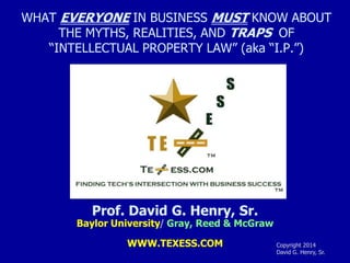 WHAT EVERYONE IN BUSINESS MUST KNOW ABOUT
THE MYTHS, REALITIES, AND TRAPS OF
“INTELLECTUAL PROPERTY LAW” (aka “I.P.”)

Prof. David G. Henry, Sr.

Baylor University/ Gray, Reed & McGraw
WWW.TEXESS.COM

Copyright 1998-2014
David G. Henry, Sr.

 