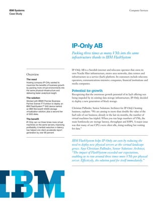 IBM Systems
Case Study
Computer Services
IP-Only AB­
Packing three times as many VMs into the same
infrastructure thanks to IBM FlashSystem
Overview
The need
Hosting company IP-Only wanted to
maximize the benefits of business growth
by packing more virtual environments into
the same physical infrastructure and
delivering faster analytical insight.
The solution
Worked with IBM® Premier Business
Partner Svensk IT Funktion to deploy an
IBM FlashSystem™ 840 device behind
an IBM Storwize® V5000 storage
virtualization solution, plus a second tier
of SAS disks.
The benefit
IP-Only can run three times more virtual
machines on the same servers, improving
profitability. A tenfold reduction in latency
has helped one client accelerate report
generation by over 99 percent.
IP-Only AB is a Swedish internet and telecoms operator that owns its
own Nordic fiber infrastructure, metro area networks, data centers and
infrastructure-as-a-service (IaaS) platform. Its customers include telecoms
operators, communications-intensive companies, financial institutions and
media companies.
Potential for growth
Recognizing that the enormous growth potential of its IaaS offering was
being impeded by its existing data storage infrastructure, IP-Only decided
to deploy a new generation of block storage.
Christian Pallinder, Senior Solutions Architect for IP-Only’s hosting
business, explains: “We are aiming to more than double the value of the
IaaS side of our business; already in the last six months, the number of
virtual machines has tripled. When you run large numbers of VMs, the
main bottlenecks are storage latency, throughput and IOPS. A major issue
was that many of our CPUs were often idle, doing nothing but waiting
for data.”
IBM FlashSystem helps IP-Only cut costs by reducing the
need to deploy new physical servers as the virtual landscape
grows. Says Christian Pallinder, Senior Solutions Architect,
“The impact of FlashSystem exceeded our expectations,
enabling us to run around three times more VMs per physical
server. Effectively, the solution paid for itself immediately.”
 