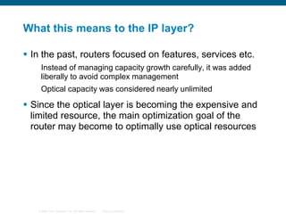 What this means to the IP layer?
 In the past, routers focused on features, services etc.
Instead of managing capacity growth carefully, it was added
liberally to avoid complex management
Optical capacity was considered nearly unlimited

 Since the optical layer is becoming the expensive and
limited resource, the main optimization goal of the
router may become to optimally use optical resources

© 2006 Cisco Systems, Inc. All rights reserved.

Cisco Confidential

 