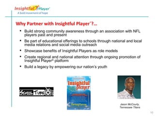 Why Partner with Insightful Player®?…
  Build strong community awareness through an association with NFL
   players past and present
  Be part of educational offerings to schools through national and local
   media relations and social media outreach
  Showcase benefits of Insightful Players as role models
  Create regional and national attention through ongoing promotion of
   Insightful Player® platform
  Build a legacy by empowering our nation’s youth




                                                           Jason McCourty,
                                                           Tennessee Titans

                                                                              10
 