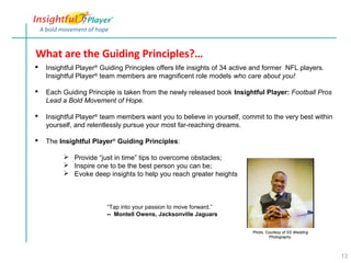 What are the Guiding Principles?…
   Insightful Player® Guiding Principles offers life insights of 34 active and former NFL players.
    Insightful Player® team members are magnificent role models who care about you!

   Each Guiding Principle is taken from the newly released book Insightful Player: Football Pros
    Lead a Bold Movement of Hope.

   Insightful Player® team members want you to believe in yourself, commit to the very best within
    yourself, and relentlessly pursue your most far-reaching dreams.

   The Insightful Player® Guiding Principles:

          Provide “just in time” tips to overcome obstacles;
          Inspire one to be the best person you can be;
          Evoke deep insights to help you reach greater heights



                        “Tap into your passion to move forward.”
                        -- Montell Owens, Jacksonville Jaguars


                                                                          Photo, Courtesy of SS Wedding
                                                                                  Photography




                                                                                                          13
 