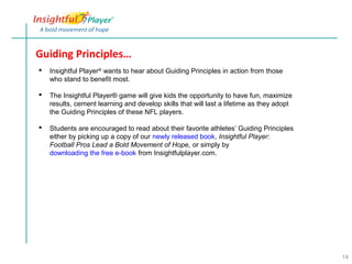 Guiding Principles…
   Insightful Player® wants to hear about Guiding Principles in action from those
    who stand to benefit most.

   The Insightful Player® game will give kids the opportunity to have fun, maximize
    results, cement learning and develop skills that will last a lifetime as they adopt
    the Guiding Principles of these NFL players.

   Students are encouraged to read about their favorite athletes’ Guiding Principles
    either by picking up a copy of our newly released book, Insightful Player:
    Football Pros Lead a Bold Movement of Hope, or simply by
    downloading the free e-book from Insightfulplayer.com.




                                                                                          14
 
