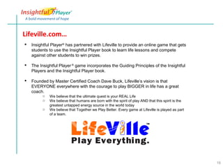 Lifeville.com…
   Insightful Player® has partnered with Lifeville to provide an online game that gets
    students to use the Insightful Player book to learn life lessons and compete
    against other students to win prizes.

   The Insightful Player ® game incorporates the Guiding Principles of the Insightful
    Players and the Insightful Player book.

   Founded by Master Certified Coach Dave Buck, Lifeville’s vision is that
    EVERYONE everywhere with the courage to play BIGGER in life has a great
    coach.
         o   We believe that the ultimate quest is your REAL Life
         o   We believe that humans are born with the spirit of play AND that this spirit is the
             greatest untapped energy source in the world today
         o   We believe that Together we Play Better. Every game at Lifeville is played as part
             of a team.




                                                                                                   16
 