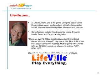 Lifeville.com…

                At Lifeville, REAL Life is the game. Using the Social Game
                 System players earn points and win prizes for taking action
                 in their lives and then sharing about it in words and pictures.

                Game features include: You Inspire Me points, Dynamic
                 Leader Board and Facebook Integration.

            “There are over 12 Million people playing the Online Social
               Game “World of Warcraft”. My view is that REAL LIFE is the
               best Social Game ever invented. My BIG game with Lifeville
               is to get 12 Million people, of all ages, to actively PLAY
               REAL LIFE.”

            Dave Buck, Coach Dave, MCC, MBA, founder of Lifeville




                                                                                   17
 