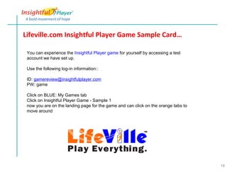 Lifeville.com Insightful Player Game Sample Card…

 You can experience the Insightful Player game for yourself by accessing a test
 account we have set up.

 Use the following log-in information::

 ID: gamereview@insightfulplayer.com
 PW: game

 Click on BLUE: My Games tab
 Click on Insightful Player Game - Sample 1
 now you are on the landing page for the game and can click on the orange tabs to
 move around




                                                                                    18
 