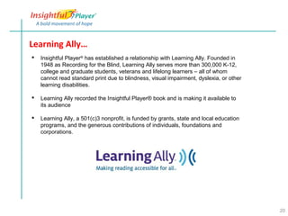 Learning Ally…
   Insightful Player® has established a relationship with Learning Ally. Founded in
    1948 as Recording for the Blind, Learning Ally serves more than 300,000 K-12,
    college and graduate students, veterans and lifelong learners – all of whom
    cannot read standard print due to blindness, visual impairment, dyslexia, or other
    learning disabilities.

   Learning Ally recorded the Insightful Player® book and is making it available to
    its audience

   Learning Ally, a 501(c)3 nonprofit, is funded by grants, state and local education
    programs, and the generous contributions of individuals, foundations and
    corporations.




                                                                                         20
 