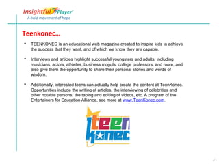 Teenkonec…
   TEENKONEC is an educational web magazine created to inspire kids to achieve
    the success that they want, and of which we know they are capable.

   Interviews and articles highlight successful youngsters and adults, including
    musicians, actors, athletes, business moguls, college professors, and more, and
    also give them the opportunity to share their personal stories and words of
    wisdom.

   Additionally, interested teens can actually help create the content at TeenKonec.
    Opportunities include the writing of articles, the interviewing of celebrities and
    other notable persons, the taping and editing of videos, etc. A program of the
    Entertainers for Education Alliance, see more at www.TeenKonec.com.




                                                                                         21
 
